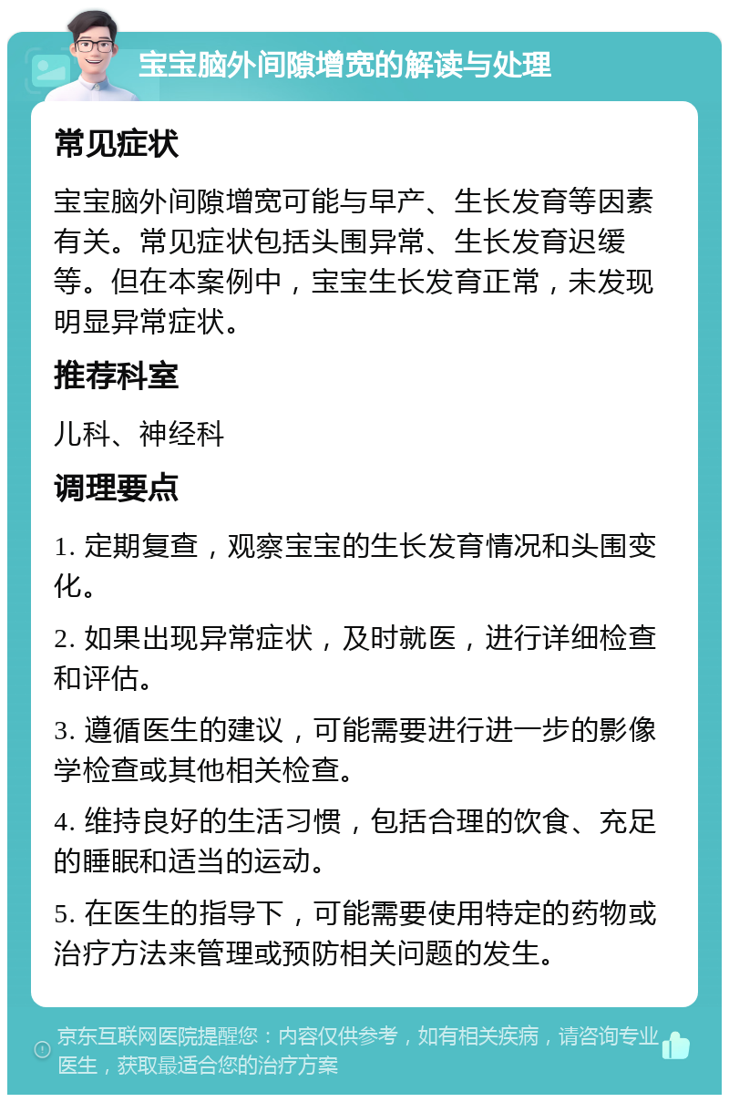 宝宝脑外间隙增宽的解读与处理 常见症状 宝宝脑外间隙增宽可能与早产、生长发育等因素有关。常见症状包括头围异常、生长发育迟缓等。但在本案例中，宝宝生长发育正常，未发现明显异常症状。 推荐科室 儿科、神经科 调理要点 1. 定期复查，观察宝宝的生长发育情况和头围变化。 2. 如果出现异常症状，及时就医，进行详细检查和评估。 3. 遵循医生的建议，可能需要进行进一步的影像学检查或其他相关检查。 4. 维持良好的生活习惯，包括合理的饮食、充足的睡眠和适当的运动。 5. 在医生的指导下，可能需要使用特定的药物或治疗方法来管理或预防相关问题的发生。