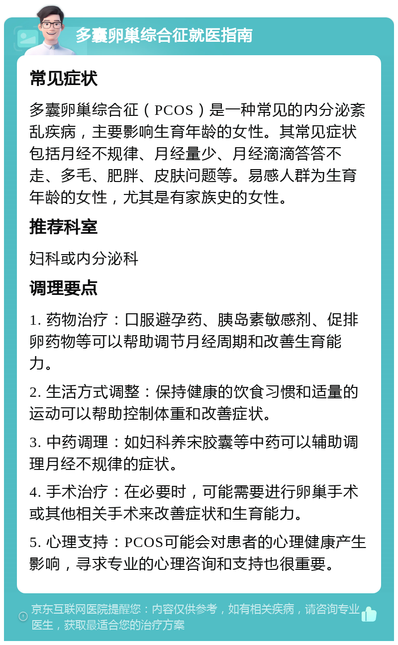 多囊卵巢综合征就医指南 常见症状 多囊卵巢综合征（PCOS）是一种常见的内分泌紊乱疾病，主要影响生育年龄的女性。其常见症状包括月经不规律、月经量少、月经滴滴答答不走、多毛、肥胖、皮肤问题等。易感人群为生育年龄的女性，尤其是有家族史的女性。 推荐科室 妇科或内分泌科 调理要点 1. 药物治疗：口服避孕药、胰岛素敏感剂、促排卵药物等可以帮助调节月经周期和改善生育能力。 2. 生活方式调整：保持健康的饮食习惯和适量的运动可以帮助控制体重和改善症状。 3. 中药调理：如妇科养宋胶囊等中药可以辅助调理月经不规律的症状。 4. 手术治疗：在必要时，可能需要进行卵巢手术或其他相关手术来改善症状和生育能力。 5. 心理支持：PCOS可能会对患者的心理健康产生影响，寻求专业的心理咨询和支持也很重要。