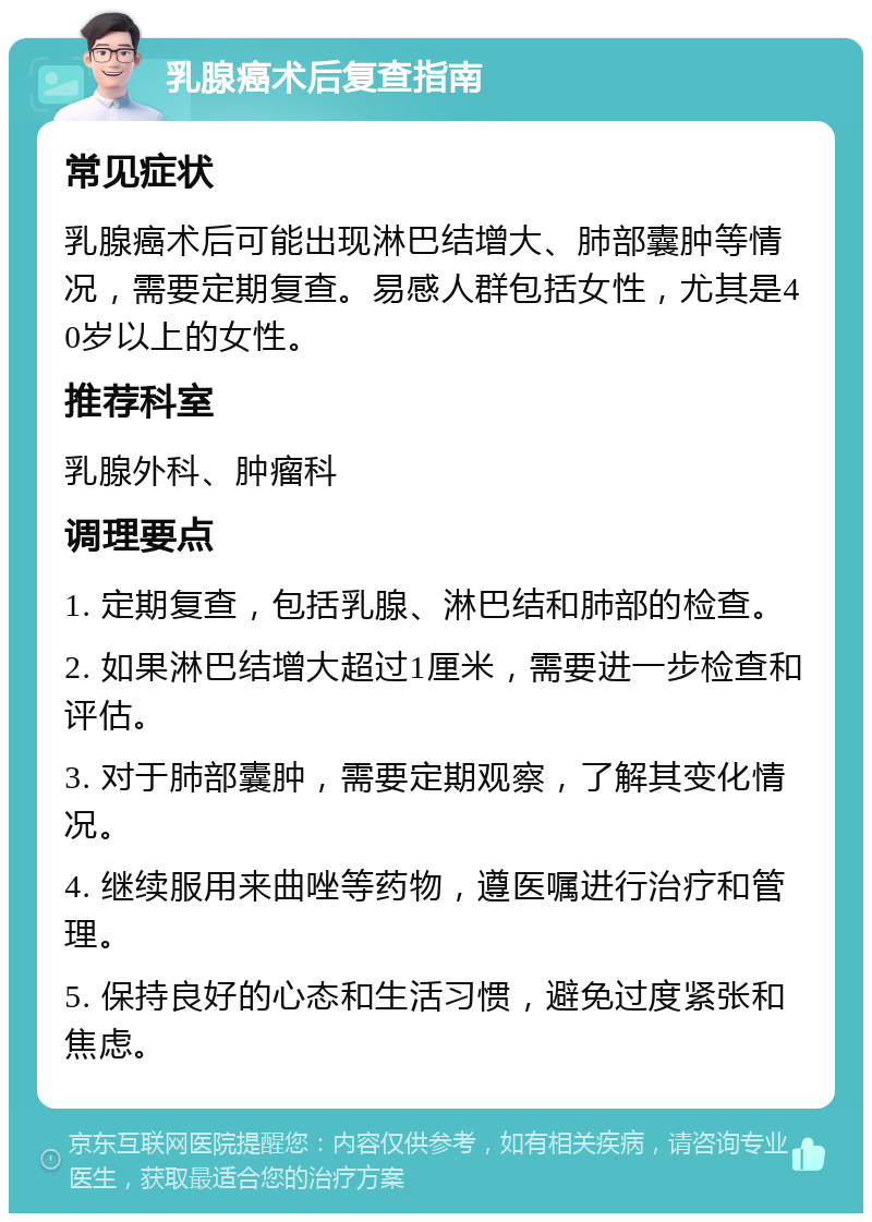 乳腺癌术后复查指南 常见症状 乳腺癌术后可能出现淋巴结增大、肺部囊肿等情况，需要定期复查。易感人群包括女性，尤其是40岁以上的女性。 推荐科室 乳腺外科、肿瘤科 调理要点 1. 定期复查，包括乳腺、淋巴结和肺部的检查。 2. 如果淋巴结增大超过1厘米，需要进一步检查和评估。 3. 对于肺部囊肿，需要定期观察，了解其变化情况。 4. 继续服用来曲唑等药物，遵医嘱进行治疗和管理。 5. 保持良好的心态和生活习惯，避免过度紧张和焦虑。