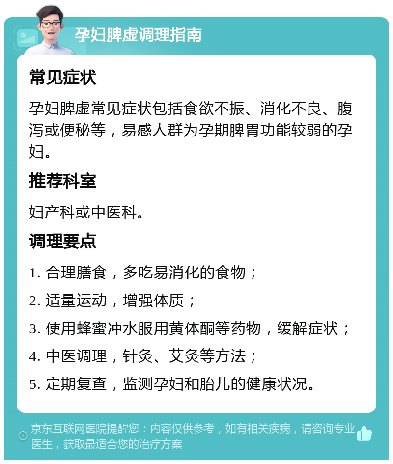 孕妇脾虚调理指南 常见症状 孕妇脾虚常见症状包括食欲不振、消化不良、腹泻或便秘等，易感人群为孕期脾胃功能较弱的孕妇。 推荐科室 妇产科或中医科。 调理要点 1. 合理膳食，多吃易消化的食物； 2. 适量运动，增强体质； 3. 使用蜂蜜冲水服用黄体酮等药物，缓解症状； 4. 中医调理，针灸、艾灸等方法； 5. 定期复查，监测孕妇和胎儿的健康状况。