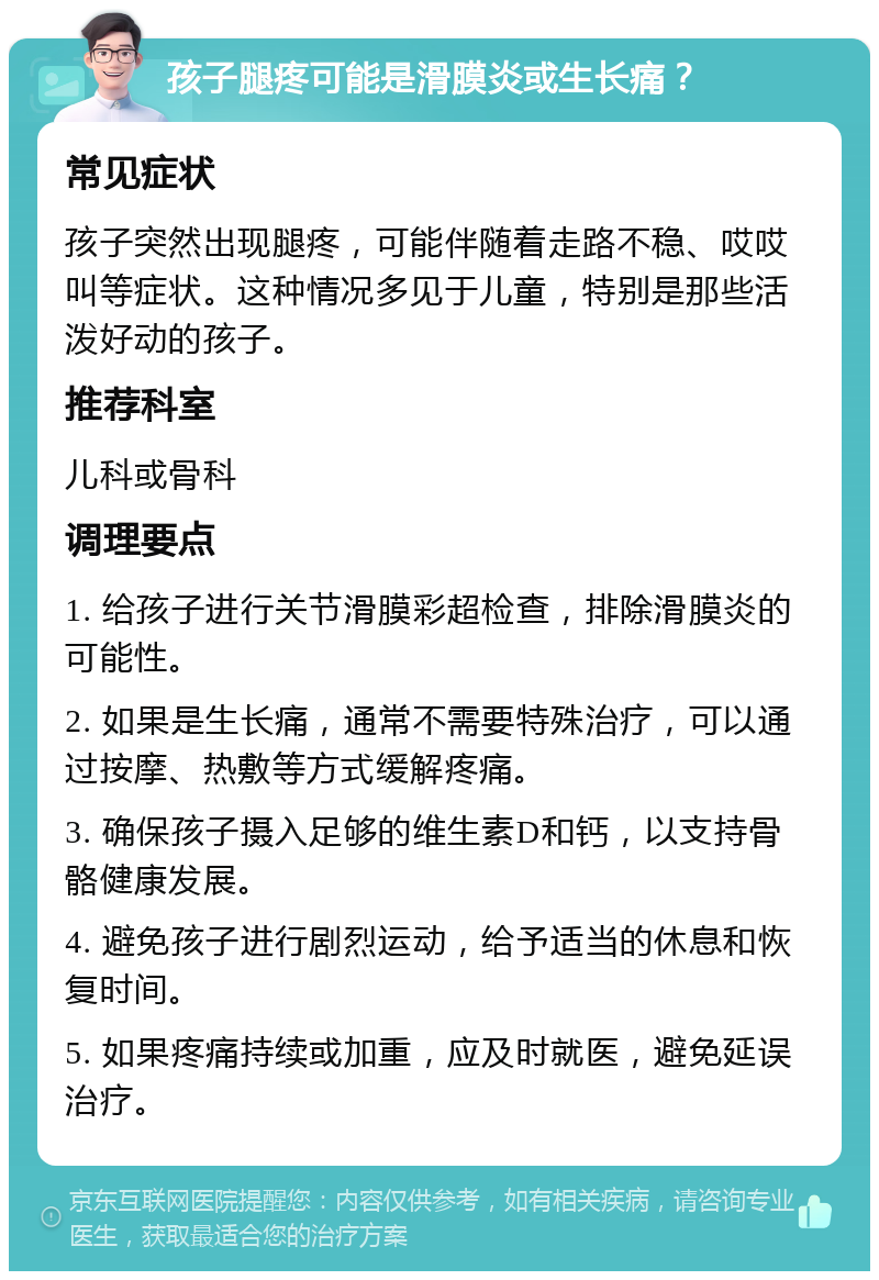 孩子腿疼可能是滑膜炎或生长痛？ 常见症状 孩子突然出现腿疼，可能伴随着走路不稳、哎哎叫等症状。这种情况多见于儿童，特别是那些活泼好动的孩子。 推荐科室 儿科或骨科 调理要点 1. 给孩子进行关节滑膜彩超检查，排除滑膜炎的可能性。 2. 如果是生长痛，通常不需要特殊治疗，可以通过按摩、热敷等方式缓解疼痛。 3. 确保孩子摄入足够的维生素D和钙，以支持骨骼健康发展。 4. 避免孩子进行剧烈运动，给予适当的休息和恢复时间。 5. 如果疼痛持续或加重，应及时就医，避免延误治疗。