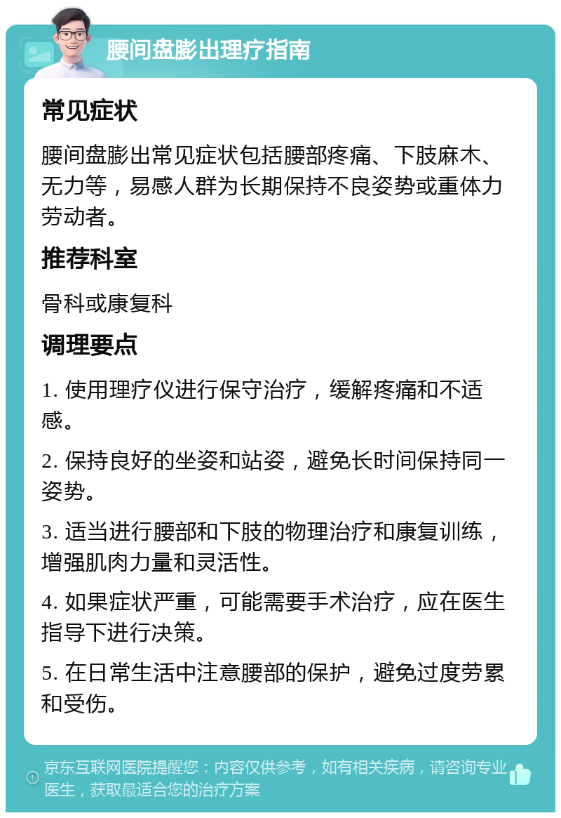 腰间盘膨出理疗指南 常见症状 腰间盘膨出常见症状包括腰部疼痛、下肢麻木、无力等，易感人群为长期保持不良姿势或重体力劳动者。 推荐科室 骨科或康复科 调理要点 1. 使用理疗仪进行保守治疗，缓解疼痛和不适感。 2. 保持良好的坐姿和站姿，避免长时间保持同一姿势。 3. 适当进行腰部和下肢的物理治疗和康复训练，增强肌肉力量和灵活性。 4. 如果症状严重，可能需要手术治疗，应在医生指导下进行决策。 5. 在日常生活中注意腰部的保护，避免过度劳累和受伤。