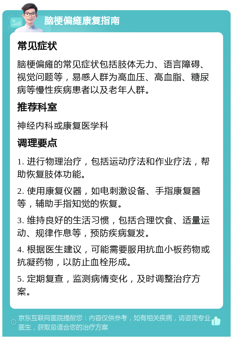 脑梗偏瘫康复指南 常见症状 脑梗偏瘫的常见症状包括肢体无力、语言障碍、视觉问题等，易感人群为高血压、高血脂、糖尿病等慢性疾病患者以及老年人群。 推荐科室 神经内科或康复医学科 调理要点 1. 进行物理治疗，包括运动疗法和作业疗法，帮助恢复肢体功能。 2. 使用康复仪器，如电刺激设备、手指康复器等，辅助手指知觉的恢复。 3. 维持良好的生活习惯，包括合理饮食、适量运动、规律作息等，预防疾病复发。 4. 根据医生建议，可能需要服用抗血小板药物或抗凝药物，以防止血栓形成。 5. 定期复查，监测病情变化，及时调整治疗方案。