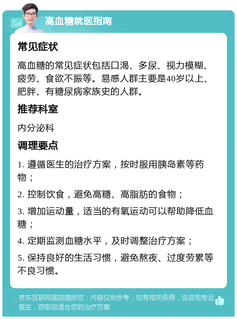 高血糖就医指南 常见症状 高血糖的常见症状包括口渴、多尿、视力模糊、疲劳、食欲不振等。易感人群主要是40岁以上、肥胖、有糖尿病家族史的人群。 推荐科室 内分泌科 调理要点 1. 遵循医生的治疗方案，按时服用胰岛素等药物； 2. 控制饮食，避免高糖、高脂肪的食物； 3. 增加运动量，适当的有氧运动可以帮助降低血糖； 4. 定期监测血糖水平，及时调整治疗方案； 5. 保持良好的生活习惯，避免熬夜、过度劳累等不良习惯。