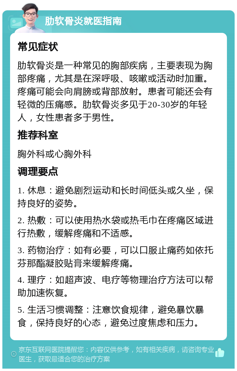 肋软骨炎就医指南 常见症状 肋软骨炎是一种常见的胸部疾病，主要表现为胸部疼痛，尤其是在深呼吸、咳嗽或活动时加重。疼痛可能会向肩膀或背部放射。患者可能还会有轻微的压痛感。肋软骨炎多见于20-30岁的年轻人，女性患者多于男性。 推荐科室 胸外科或心胸外科 调理要点 1. 休息：避免剧烈运动和长时间低头或久坐，保持良好的姿势。 2. 热敷：可以使用热水袋或热毛巾在疼痛区域进行热敷，缓解疼痛和不适感。 3. 药物治疗：如有必要，可以口服止痛药如依托芬那酯凝胶贴膏来缓解疼痛。 4. 理疗：如超声波、电疗等物理治疗方法可以帮助加速恢复。 5. 生活习惯调整：注意饮食规律，避免暴饮暴食，保持良好的心态，避免过度焦虑和压力。