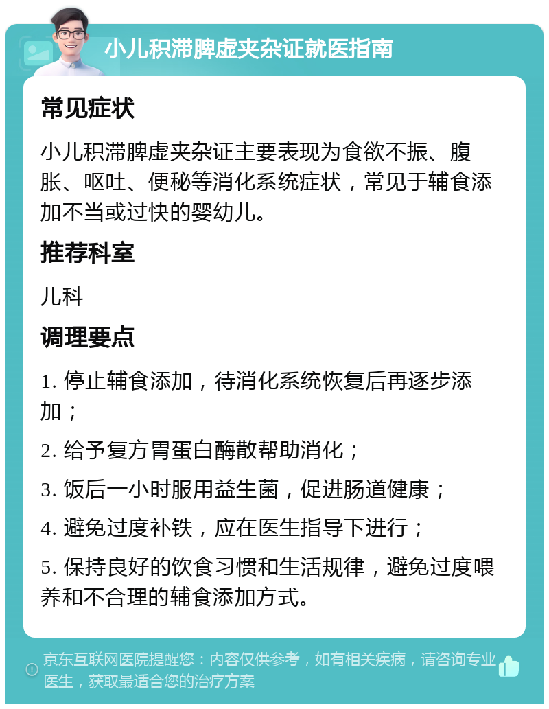 小儿积滞脾虚夹杂证就医指南 常见症状 小儿积滞脾虚夹杂证主要表现为食欲不振、腹胀、呕吐、便秘等消化系统症状，常见于辅食添加不当或过快的婴幼儿。 推荐科室 儿科 调理要点 1. 停止辅食添加，待消化系统恢复后再逐步添加； 2. 给予复方胃蛋白酶散帮助消化； 3. 饭后一小时服用益生菌，促进肠道健康； 4. 避免过度补铁，应在医生指导下进行； 5. 保持良好的饮食习惯和生活规律，避免过度喂养和不合理的辅食添加方式。