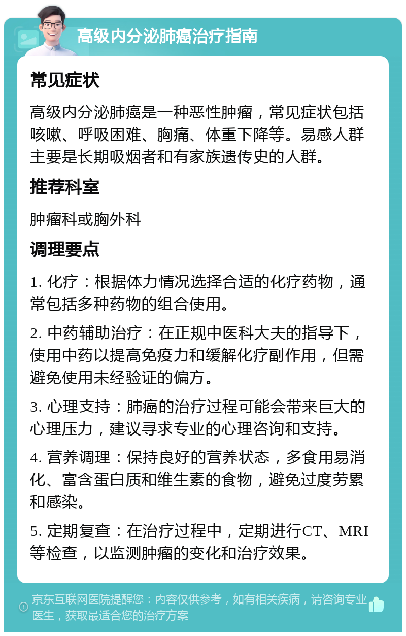 高级内分泌肺癌治疗指南 常见症状 高级内分泌肺癌是一种恶性肿瘤，常见症状包括咳嗽、呼吸困难、胸痛、体重下降等。易感人群主要是长期吸烟者和有家族遗传史的人群。 推荐科室 肿瘤科或胸外科 调理要点 1. 化疗：根据体力情况选择合适的化疗药物，通常包括多种药物的组合使用。 2. 中药辅助治疗：在正规中医科大夫的指导下，使用中药以提高免疫力和缓解化疗副作用，但需避免使用未经验证的偏方。 3. 心理支持：肺癌的治疗过程可能会带来巨大的心理压力，建议寻求专业的心理咨询和支持。 4. 营养调理：保持良好的营养状态，多食用易消化、富含蛋白质和维生素的食物，避免过度劳累和感染。 5. 定期复查：在治疗过程中，定期进行CT、MRI等检查，以监测肿瘤的变化和治疗效果。