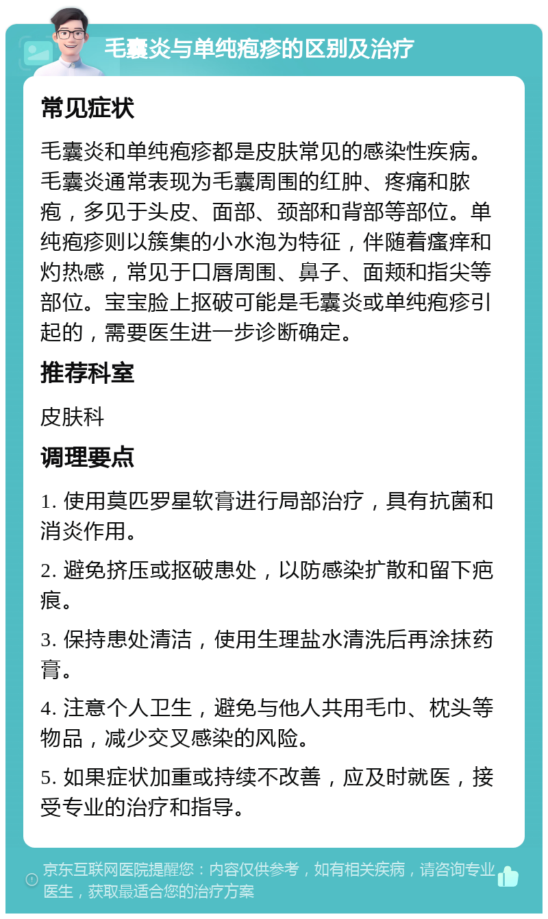 毛囊炎与单纯疱疹的区别及治疗 常见症状 毛囊炎和单纯疱疹都是皮肤常见的感染性疾病。毛囊炎通常表现为毛囊周围的红肿、疼痛和脓疱，多见于头皮、面部、颈部和背部等部位。单纯疱疹则以簇集的小水泡为特征，伴随着瘙痒和灼热感，常见于口唇周围、鼻子、面颊和指尖等部位。宝宝脸上抠破可能是毛囊炎或单纯疱疹引起的，需要医生进一步诊断确定。 推荐科室 皮肤科 调理要点 1. 使用莫匹罗星软膏进行局部治疗，具有抗菌和消炎作用。 2. 避免挤压或抠破患处，以防感染扩散和留下疤痕。 3. 保持患处清洁，使用生理盐水清洗后再涂抹药膏。 4. 注意个人卫生，避免与他人共用毛巾、枕头等物品，减少交叉感染的风险。 5. 如果症状加重或持续不改善，应及时就医，接受专业的治疗和指导。