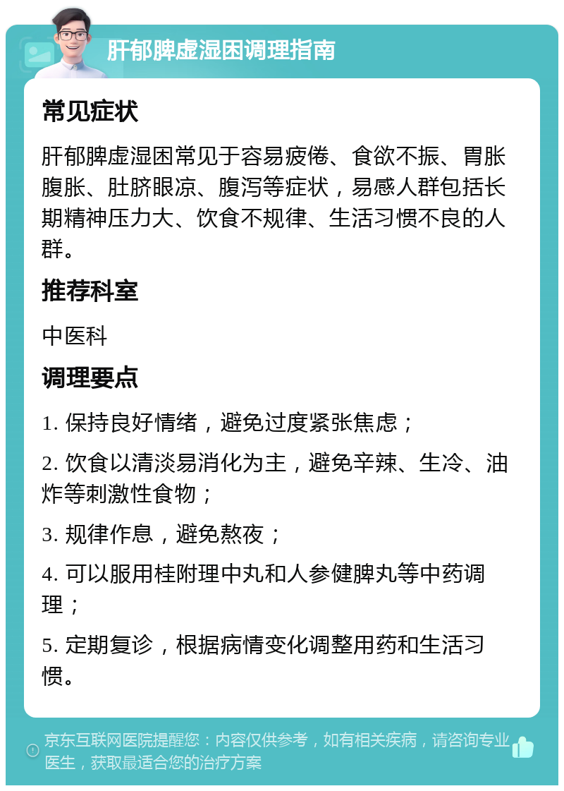 肝郁脾虚湿困调理指南 常见症状 肝郁脾虚湿困常见于容易疲倦、食欲不振、胃胀腹胀、肚脐眼凉、腹泻等症状，易感人群包括长期精神压力大、饮食不规律、生活习惯不良的人群。 推荐科室 中医科 调理要点 1. 保持良好情绪，避免过度紧张焦虑； 2. 饮食以清淡易消化为主，避免辛辣、生冷、油炸等刺激性食物； 3. 规律作息，避免熬夜； 4. 可以服用桂附理中丸和人参健脾丸等中药调理； 5. 定期复诊，根据病情变化调整用药和生活习惯。