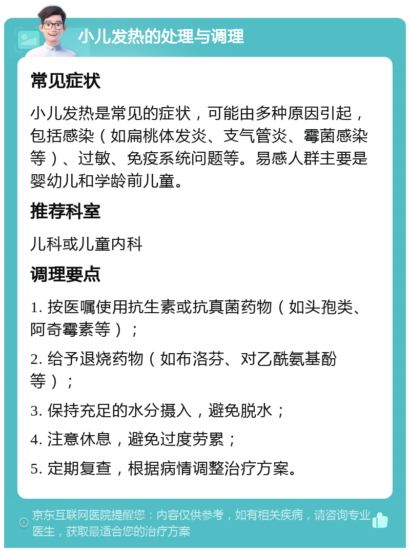 小儿发热的处理与调理 常见症状 小儿发热是常见的症状，可能由多种原因引起，包括感染（如扁桃体发炎、支气管炎、霉菌感染等）、过敏、免疫系统问题等。易感人群主要是婴幼儿和学龄前儿童。 推荐科室 儿科或儿童内科 调理要点 1. 按医嘱使用抗生素或抗真菌药物（如头孢类、阿奇霉素等）； 2. 给予退烧药物（如布洛芬、对乙酰氨基酚等）； 3. 保持充足的水分摄入，避免脱水； 4. 注意休息，避免过度劳累； 5. 定期复查，根据病情调整治疗方案。