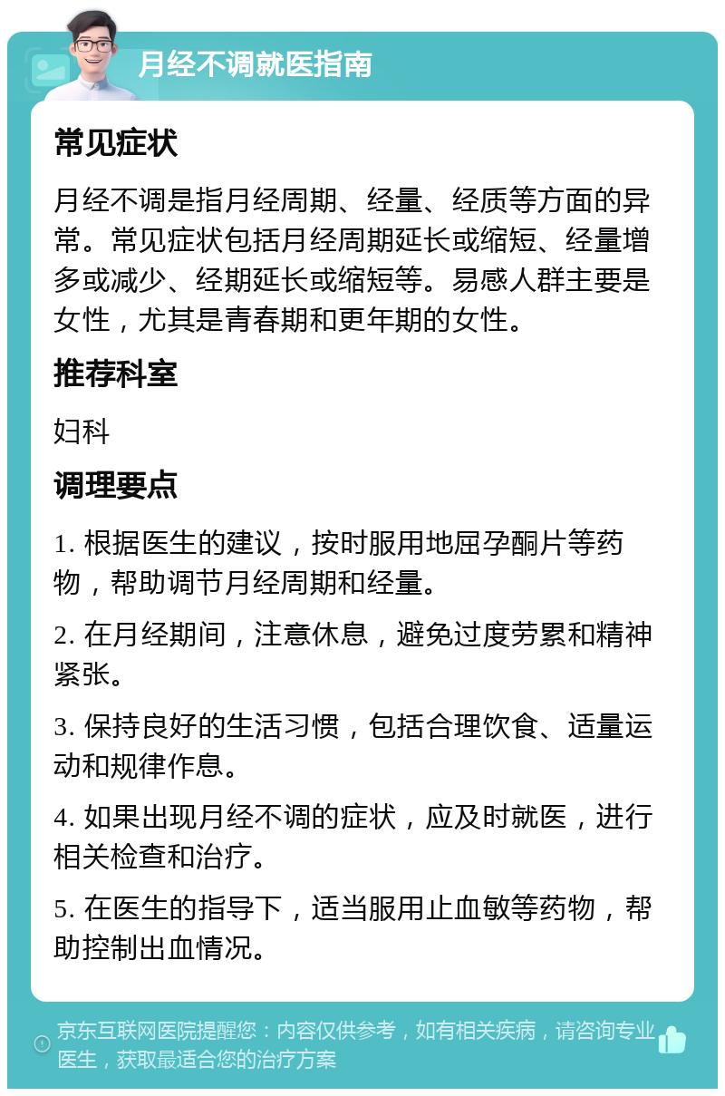 月经不调就医指南 常见症状 月经不调是指月经周期、经量、经质等方面的异常。常见症状包括月经周期延长或缩短、经量增多或减少、经期延长或缩短等。易感人群主要是女性，尤其是青春期和更年期的女性。 推荐科室 妇科 调理要点 1. 根据医生的建议，按时服用地屈孕酮片等药物，帮助调节月经周期和经量。 2. 在月经期间，注意休息，避免过度劳累和精神紧张。 3. 保持良好的生活习惯，包括合理饮食、适量运动和规律作息。 4. 如果出现月经不调的症状，应及时就医，进行相关检查和治疗。 5. 在医生的指导下，适当服用止血敏等药物，帮助控制出血情况。