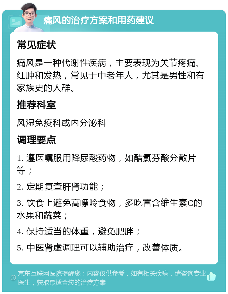 痛风的治疗方案和用药建议 常见症状 痛风是一种代谢性疾病，主要表现为关节疼痛、红肿和发热，常见于中老年人，尤其是男性和有家族史的人群。 推荐科室 风湿免疫科或内分泌科 调理要点 1. 遵医嘱服用降尿酸药物，如醋氯芬酸分散片等； 2. 定期复查肝肾功能； 3. 饮食上避免高嘌呤食物，多吃富含维生素C的水果和蔬菜； 4. 保持适当的体重，避免肥胖； 5. 中医肾虚调理可以辅助治疗，改善体质。