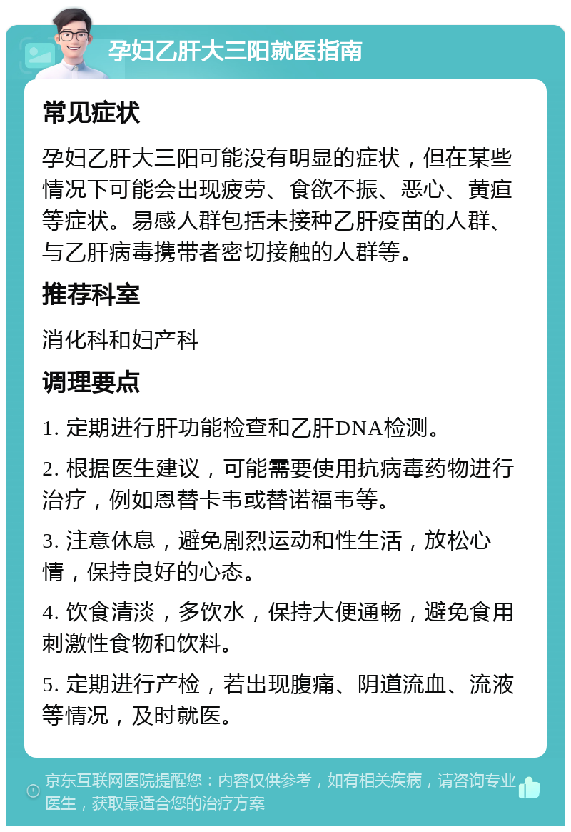 孕妇乙肝大三阳就医指南 常见症状 孕妇乙肝大三阳可能没有明显的症状，但在某些情况下可能会出现疲劳、食欲不振、恶心、黄疸等症状。易感人群包括未接种乙肝疫苗的人群、与乙肝病毒携带者密切接触的人群等。 推荐科室 消化科和妇产科 调理要点 1. 定期进行肝功能检查和乙肝DNA检测。 2. 根据医生建议，可能需要使用抗病毒药物进行治疗，例如恩替卡韦或替诺福韦等。 3. 注意休息，避免剧烈运动和性生活，放松心情，保持良好的心态。 4. 饮食清淡，多饮水，保持大便通畅，避免食用刺激性食物和饮料。 5. 定期进行产检，若出现腹痛、阴道流血、流液等情况，及时就医。