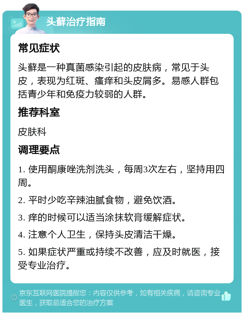 头藓治疗指南 常见症状 头藓是一种真菌感染引起的皮肤病，常见于头皮，表现为红斑、瘙痒和头皮屑多。易感人群包括青少年和免疫力较弱的人群。 推荐科室 皮肤科 调理要点 1. 使用酮康唑洗剂洗头，每周3次左右，坚持用四周。 2. 平时少吃辛辣油腻食物，避免饮酒。 3. 痒的时候可以适当涂抹软膏缓解症状。 4. 注意个人卫生，保持头皮清洁干燥。 5. 如果症状严重或持续不改善，应及时就医，接受专业治疗。