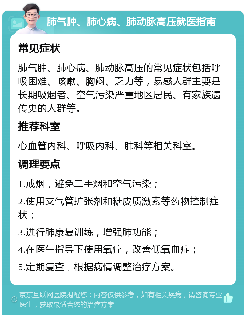 肺气肿、肺心病、肺动脉高压就医指南 常见症状 肺气肿、肺心病、肺动脉高压的常见症状包括呼吸困难、咳嗽、胸闷、乏力等，易感人群主要是长期吸烟者、空气污染严重地区居民、有家族遗传史的人群等。 推荐科室 心血管内科、呼吸内科、肺科等相关科室。 调理要点 1.戒烟，避免二手烟和空气污染； 2.使用支气管扩张剂和糖皮质激素等药物控制症状； 3.进行肺康复训练，增强肺功能； 4.在医生指导下使用氧疗，改善低氧血症； 5.定期复查，根据病情调整治疗方案。