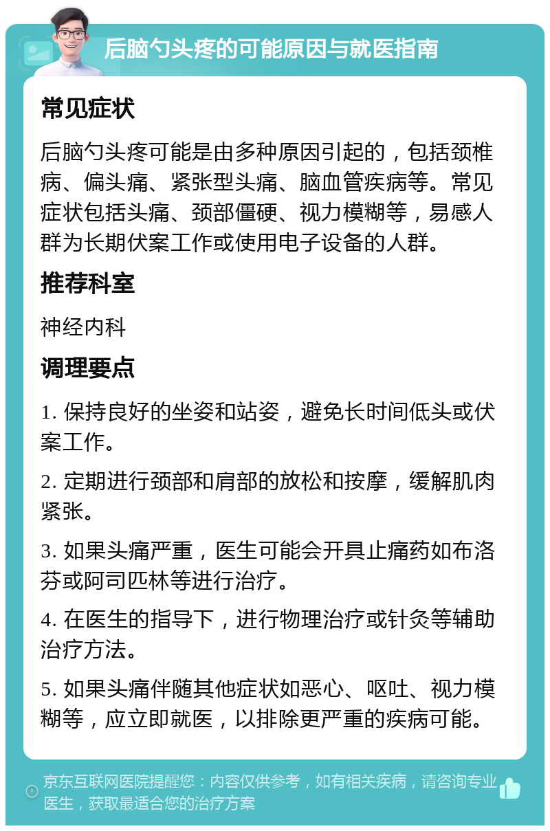 后脑勺头疼的可能原因与就医指南 常见症状 后脑勺头疼可能是由多种原因引起的，包括颈椎病、偏头痛、紧张型头痛、脑血管疾病等。常见症状包括头痛、颈部僵硬、视力模糊等，易感人群为长期伏案工作或使用电子设备的人群。 推荐科室 神经内科 调理要点 1. 保持良好的坐姿和站姿，避免长时间低头或伏案工作。 2. 定期进行颈部和肩部的放松和按摩，缓解肌肉紧张。 3. 如果头痛严重，医生可能会开具止痛药如布洛芬或阿司匹林等进行治疗。 4. 在医生的指导下，进行物理治疗或针灸等辅助治疗方法。 5. 如果头痛伴随其他症状如恶心、呕吐、视力模糊等，应立即就医，以排除更严重的疾病可能。