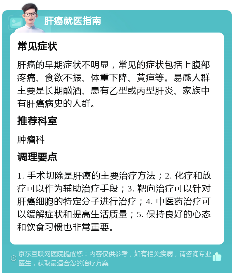 肝癌就医指南 常见症状 肝癌的早期症状不明显，常见的症状包括上腹部疼痛、食欲不振、体重下降、黄疸等。易感人群主要是长期酗酒、患有乙型或丙型肝炎、家族中有肝癌病史的人群。 推荐科室 肿瘤科 调理要点 1. 手术切除是肝癌的主要治疗方法；2. 化疗和放疗可以作为辅助治疗手段；3. 靶向治疗可以针对肝癌细胞的特定分子进行治疗；4. 中医药治疗可以缓解症状和提高生活质量；5. 保持良好的心态和饮食习惯也非常重要。