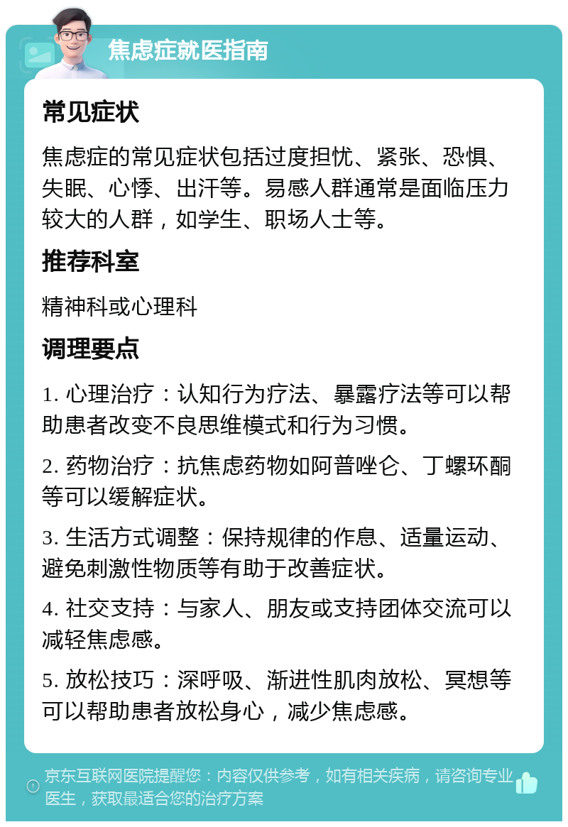 焦虑症就医指南 常见症状 焦虑症的常见症状包括过度担忧、紧张、恐惧、失眠、心悸、出汗等。易感人群通常是面临压力较大的人群，如学生、职场人士等。 推荐科室 精神科或心理科 调理要点 1. 心理治疗：认知行为疗法、暴露疗法等可以帮助患者改变不良思维模式和行为习惯。 2. 药物治疗：抗焦虑药物如阿普唑仑、丁螺环酮等可以缓解症状。 3. 生活方式调整：保持规律的作息、适量运动、避免刺激性物质等有助于改善症状。 4. 社交支持：与家人、朋友或支持团体交流可以减轻焦虑感。 5. 放松技巧：深呼吸、渐进性肌肉放松、冥想等可以帮助患者放松身心，减少焦虑感。