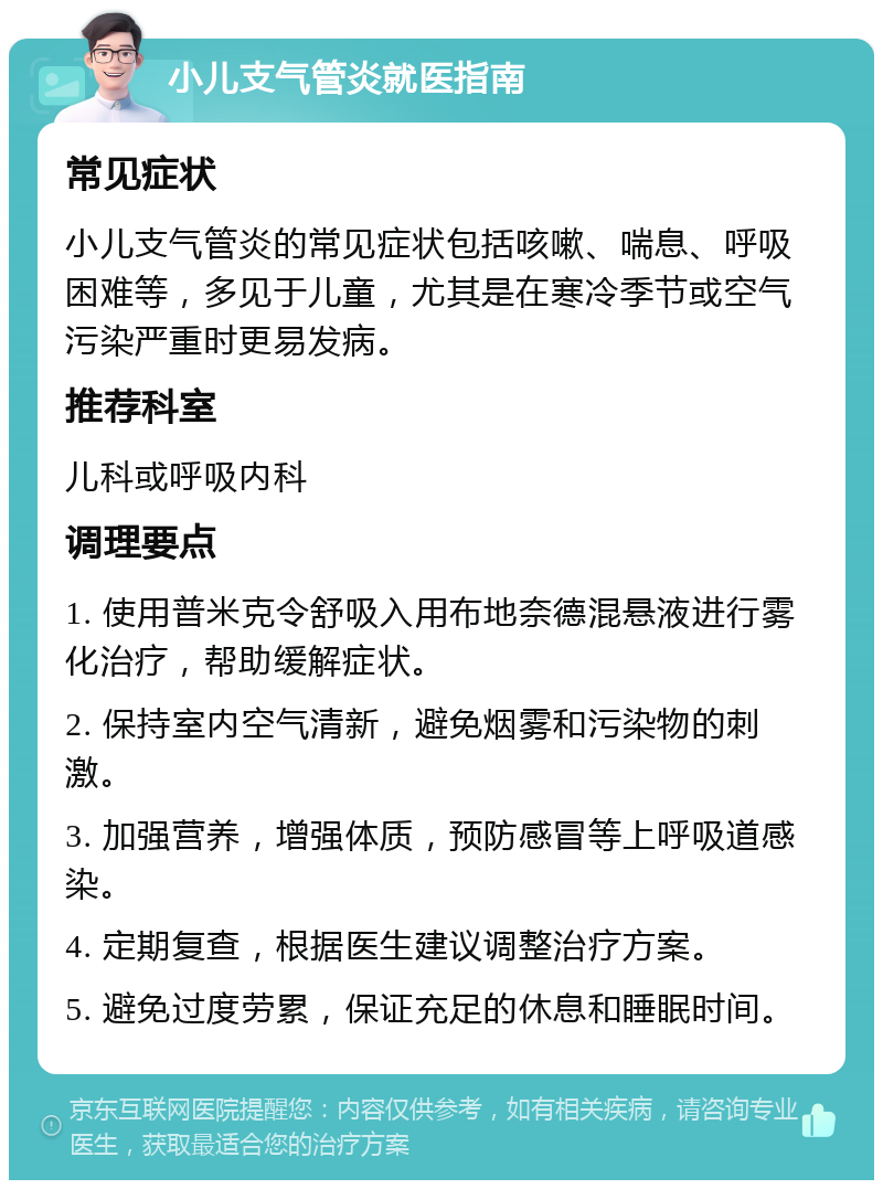 小儿支气管炎就医指南 常见症状 小儿支气管炎的常见症状包括咳嗽、喘息、呼吸困难等，多见于儿童，尤其是在寒冷季节或空气污染严重时更易发病。 推荐科室 儿科或呼吸内科 调理要点 1. 使用普米克令舒吸入用布地奈德混悬液进行雾化治疗，帮助缓解症状。 2. 保持室内空气清新，避免烟雾和污染物的刺激。 3. 加强营养，增强体质，预防感冒等上呼吸道感染。 4. 定期复查，根据医生建议调整治疗方案。 5. 避免过度劳累，保证充足的休息和睡眠时间。