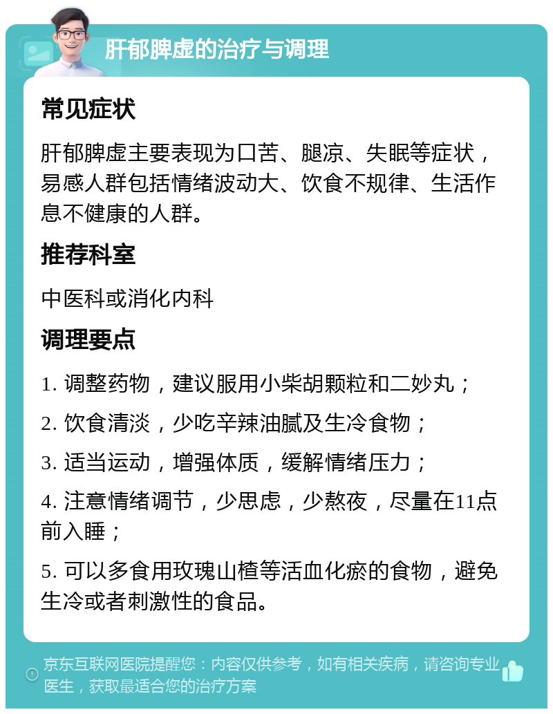 肝郁脾虚的治疗与调理 常见症状 肝郁脾虚主要表现为口苦、腿凉、失眠等症状，易感人群包括情绪波动大、饮食不规律、生活作息不健康的人群。 推荐科室 中医科或消化内科 调理要点 1. 调整药物，建议服用小柴胡颗粒和二妙丸； 2. 饮食清淡，少吃辛辣油腻及生冷食物； 3. 适当运动，增强体质，缓解情绪压力； 4. 注意情绪调节，少思虑，少熬夜，尽量在11点前入睡； 5. 可以多食用玫瑰山楂等活血化瘀的食物，避免生冷或者刺激性的食品。