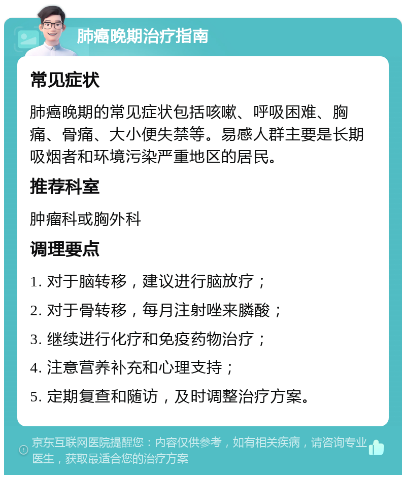 肺癌晚期治疗指南 常见症状 肺癌晚期的常见症状包括咳嗽、呼吸困难、胸痛、骨痛、大小便失禁等。易感人群主要是长期吸烟者和环境污染严重地区的居民。 推荐科室 肿瘤科或胸外科 调理要点 1. 对于脑转移，建议进行脑放疗； 2. 对于骨转移，每月注射唑来膦酸； 3. 继续进行化疗和免疫药物治疗； 4. 注意营养补充和心理支持； 5. 定期复查和随访，及时调整治疗方案。