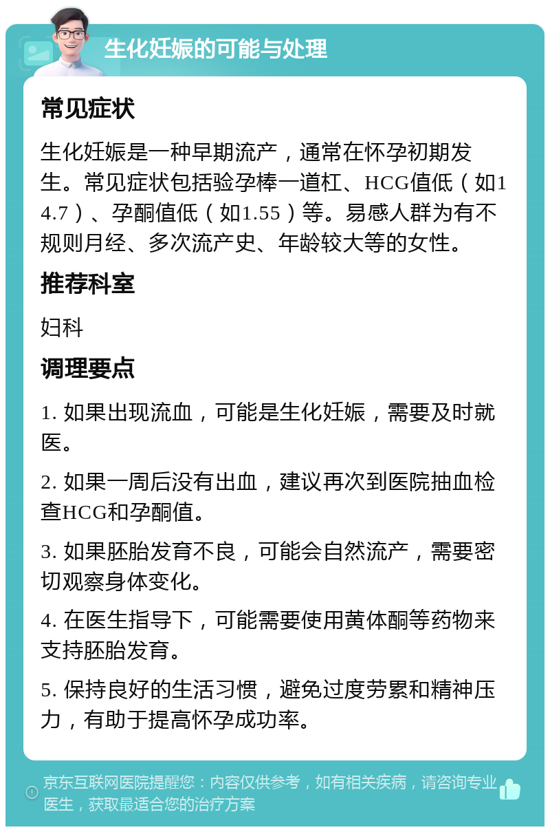 生化妊娠的可能与处理 常见症状 生化妊娠是一种早期流产，通常在怀孕初期发生。常见症状包括验孕棒一道杠、HCG值低（如14.7）、孕酮值低（如1.55）等。易感人群为有不规则月经、多次流产史、年龄较大等的女性。 推荐科室 妇科 调理要点 1. 如果出现流血，可能是生化妊娠，需要及时就医。 2. 如果一周后没有出血，建议再次到医院抽血检查HCG和孕酮值。 3. 如果胚胎发育不良，可能会自然流产，需要密切观察身体变化。 4. 在医生指导下，可能需要使用黄体酮等药物来支持胚胎发育。 5. 保持良好的生活习惯，避免过度劳累和精神压力，有助于提高怀孕成功率。