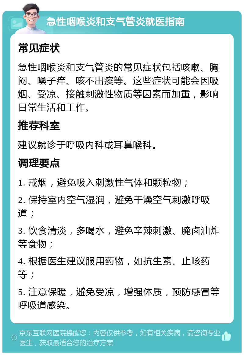 急性咽喉炎和支气管炎就医指南 常见症状 急性咽喉炎和支气管炎的常见症状包括咳嗽、胸闷、嗓子痒、咳不出痰等。这些症状可能会因吸烟、受凉、接触刺激性物质等因素而加重，影响日常生活和工作。 推荐科室 建议就诊于呼吸内科或耳鼻喉科。 调理要点 1. 戒烟，避免吸入刺激性气体和颗粒物； 2. 保持室内空气湿润，避免干燥空气刺激呼吸道； 3. 饮食清淡，多喝水，避免辛辣刺激、腌卤油炸等食物； 4. 根据医生建议服用药物，如抗生素、止咳药等； 5. 注意保暖，避免受凉，增强体质，预防感冒等呼吸道感染。