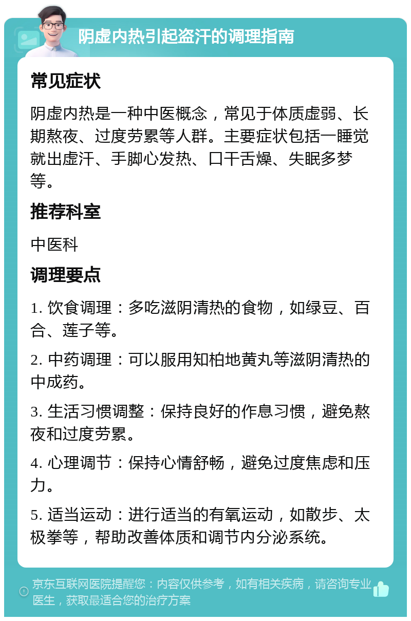 阴虚内热引起盗汗的调理指南 常见症状 阴虚内热是一种中医概念，常见于体质虚弱、长期熬夜、过度劳累等人群。主要症状包括一睡觉就出虚汗、手脚心发热、口干舌燥、失眠多梦等。 推荐科室 中医科 调理要点 1. 饮食调理：多吃滋阴清热的食物，如绿豆、百合、莲子等。 2. 中药调理：可以服用知柏地黄丸等滋阴清热的中成药。 3. 生活习惯调整：保持良好的作息习惯，避免熬夜和过度劳累。 4. 心理调节：保持心情舒畅，避免过度焦虑和压力。 5. 适当运动：进行适当的有氧运动，如散步、太极拳等，帮助改善体质和调节内分泌系统。