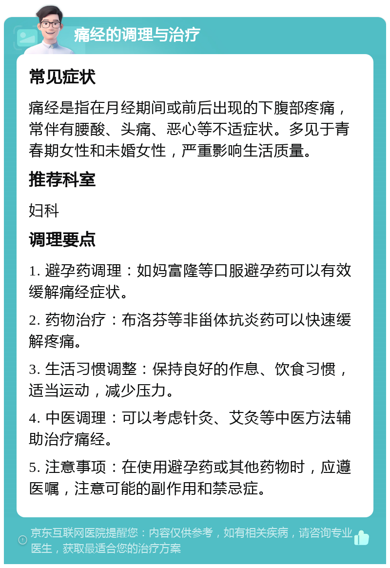 痛经的调理与治疗 常见症状 痛经是指在月经期间或前后出现的下腹部疼痛，常伴有腰酸、头痛、恶心等不适症状。多见于青春期女性和未婚女性，严重影响生活质量。 推荐科室 妇科 调理要点 1. 避孕药调理：如妈富隆等口服避孕药可以有效缓解痛经症状。 2. 药物治疗：布洛芬等非甾体抗炎药可以快速缓解疼痛。 3. 生活习惯调整：保持良好的作息、饮食习惯，适当运动，减少压力。 4. 中医调理：可以考虑针灸、艾灸等中医方法辅助治疗痛经。 5. 注意事项：在使用避孕药或其他药物时，应遵医嘱，注意可能的副作用和禁忌症。