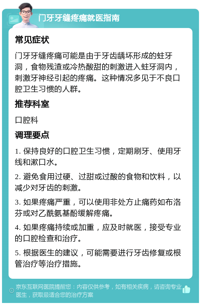 门牙牙缝疼痛就医指南 常见症状 门牙牙缝疼痛可能是由于牙齿龋坏形成的蛀牙洞，食物残渣或冷热酸甜的刺激进入蛀牙洞内，刺激牙神经引起的疼痛。这种情况多见于不良口腔卫生习惯的人群。 推荐科室 口腔科 调理要点 1. 保持良好的口腔卫生习惯，定期刷牙、使用牙线和漱口水。 2. 避免食用过硬、过甜或过酸的食物和饮料，以减少对牙齿的刺激。 3. 如果疼痛严重，可以使用非处方止痛药如布洛芬或对乙酰氨基酚缓解疼痛。 4. 如果疼痛持续或加重，应及时就医，接受专业的口腔检查和治疗。 5. 根据医生的建议，可能需要进行牙齿修复或根管治疗等治疗措施。