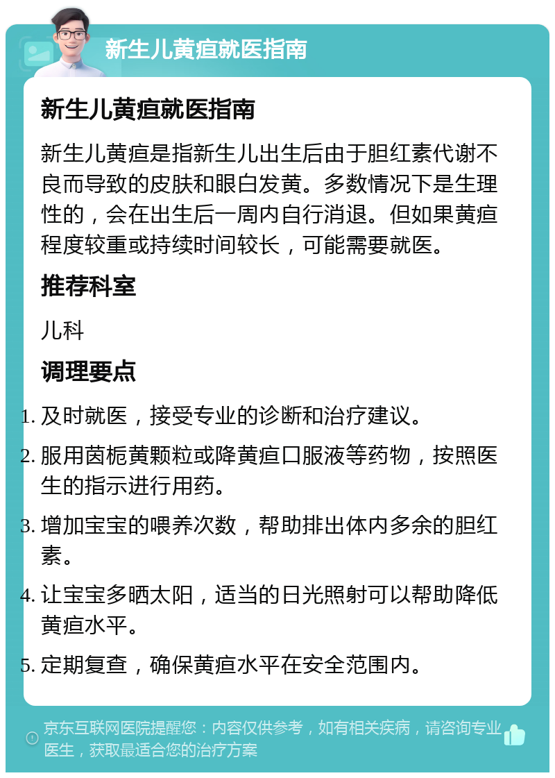 新生儿黄疸就医指南 新生儿黄疸就医指南 新生儿黄疸是指新生儿出生后由于胆红素代谢不良而导致的皮肤和眼白发黄。多数情况下是生理性的，会在出生后一周内自行消退。但如果黄疸程度较重或持续时间较长，可能需要就医。 推荐科室 儿科 调理要点 及时就医，接受专业的诊断和治疗建议。 服用茵栀黄颗粒或降黄疸口服液等药物，按照医生的指示进行用药。 增加宝宝的喂养次数，帮助排出体内多余的胆红素。 让宝宝多晒太阳，适当的日光照射可以帮助降低黄疸水平。 定期复查，确保黄疸水平在安全范围内。