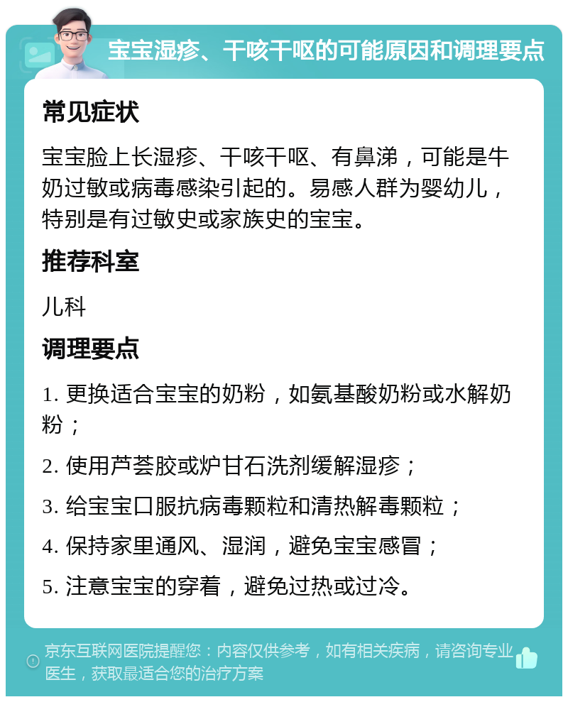 宝宝湿疹、干咳干呕的可能原因和调理要点 常见症状 宝宝脸上长湿疹、干咳干呕、有鼻涕，可能是牛奶过敏或病毒感染引起的。易感人群为婴幼儿，特别是有过敏史或家族史的宝宝。 推荐科室 儿科 调理要点 1. 更换适合宝宝的奶粉，如氨基酸奶粉或水解奶粉； 2. 使用芦荟胶或炉甘石洗剂缓解湿疹； 3. 给宝宝口服抗病毒颗粒和清热解毒颗粒； 4. 保持家里通风、湿润，避免宝宝感冒； 5. 注意宝宝的穿着，避免过热或过冷。