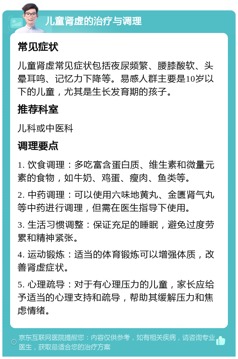 儿童肾虚的治疗与调理 常见症状 儿童肾虚常见症状包括夜尿频繁、腰膝酸软、头晕耳鸣、记忆力下降等。易感人群主要是10岁以下的儿童，尤其是生长发育期的孩子。 推荐科室 儿科或中医科 调理要点 1. 饮食调理：多吃富含蛋白质、维生素和微量元素的食物，如牛奶、鸡蛋、瘦肉、鱼类等。 2. 中药调理：可以使用六味地黄丸、金匮肾气丸等中药进行调理，但需在医生指导下使用。 3. 生活习惯调整：保证充足的睡眠，避免过度劳累和精神紧张。 4. 运动锻炼：适当的体育锻炼可以增强体质，改善肾虚症状。 5. 心理疏导：对于有心理压力的儿童，家长应给予适当的心理支持和疏导，帮助其缓解压力和焦虑情绪。