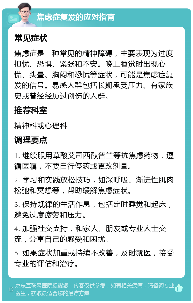 焦虑症复发的应对指南 常见症状 焦虑症是一种常见的精神障碍，主要表现为过度担忧、恐惧、紧张和不安。晚上睡觉时出现心慌、头晕、胸闷和恐慌等症状，可能是焦虑症复发的信号。易感人群包括长期承受压力、有家族史或曾经经历过创伤的人群。 推荐科室 精神科或心理科 调理要点 1. 继续服用草酸艾司西酞普兰等抗焦虑药物，遵循医嘱，不要自行停药或更改剂量。 2. 学习和实践放松技巧，如深呼吸、渐进性肌肉松弛和冥想等，帮助缓解焦虑症状。 3. 保持规律的生活作息，包括定时睡觉和起床，避免过度疲劳和压力。 4. 加强社交支持，和家人、朋友或专业人士交流，分享自己的感受和困扰。 5. 如果症状加重或持续不改善，及时就医，接受专业的评估和治疗。