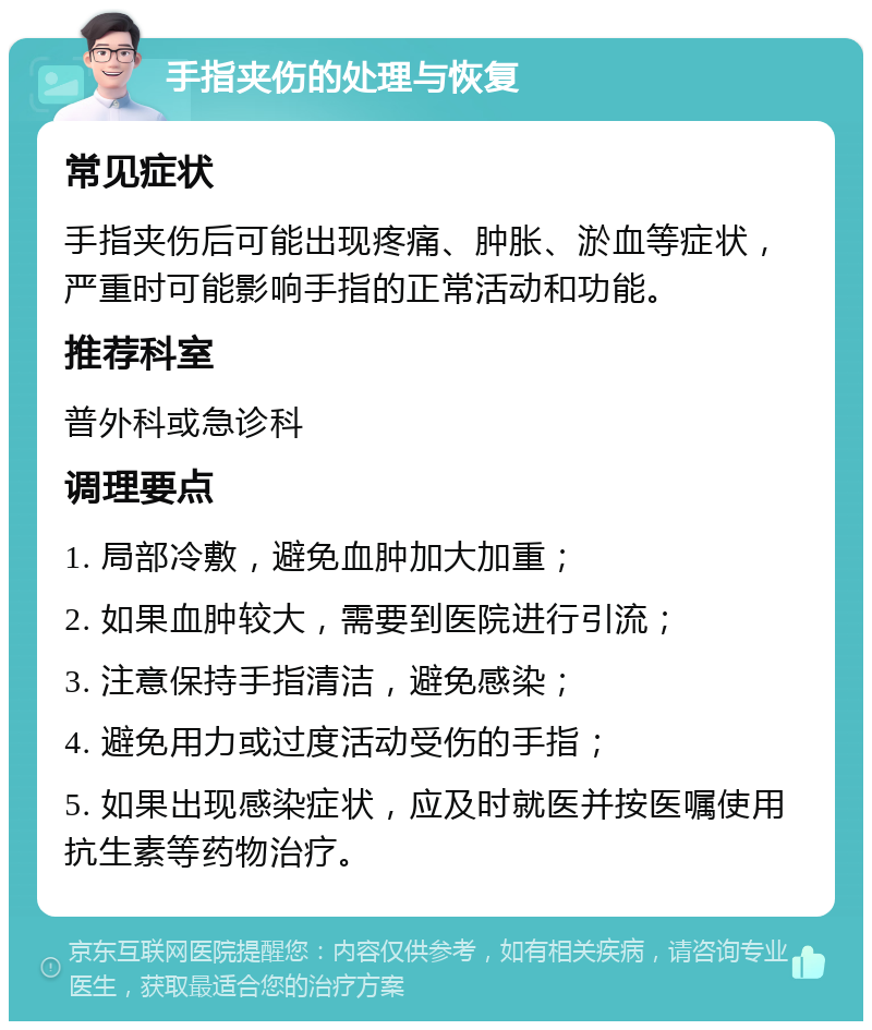 手指夹伤的处理与恢复 常见症状 手指夹伤后可能出现疼痛、肿胀、淤血等症状，严重时可能影响手指的正常活动和功能。 推荐科室 普外科或急诊科 调理要点 1. 局部冷敷，避免血肿加大加重； 2. 如果血肿较大，需要到医院进行引流； 3. 注意保持手指清洁，避免感染； 4. 避免用力或过度活动受伤的手指； 5. 如果出现感染症状，应及时就医并按医嘱使用抗生素等药物治疗。