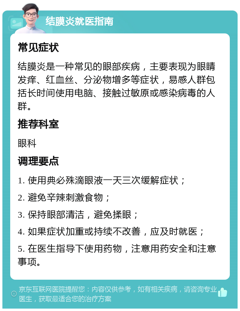 结膜炎就医指南 常见症状 结膜炎是一种常见的眼部疾病，主要表现为眼睛发痒、红血丝、分泌物增多等症状，易感人群包括长时间使用电脑、接触过敏原或感染病毒的人群。 推荐科室 眼科 调理要点 1. 使用典必殊滴眼液一天三次缓解症状； 2. 避免辛辣刺激食物； 3. 保持眼部清洁，避免揉眼； 4. 如果症状加重或持续不改善，应及时就医； 5. 在医生指导下使用药物，注意用药安全和注意事项。