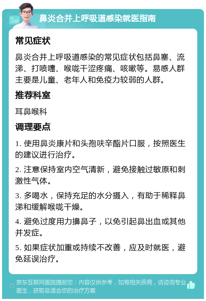 鼻炎合并上呼吸道感染就医指南 常见症状 鼻炎合并上呼吸道感染的常见症状包括鼻塞、流涕、打喷嚏、喉咙干涩疼痛、咳嗽等。易感人群主要是儿童、老年人和免疫力较弱的人群。 推荐科室 耳鼻喉科 调理要点 1. 使用鼻炎康片和头孢呋辛酯片口服，按照医生的建议进行治疗。 2. 注意保持室内空气清新，避免接触过敏原和刺激性气体。 3. 多喝水，保持充足的水分摄入，有助于稀释鼻涕和缓解喉咙干燥。 4. 避免过度用力擤鼻子，以免引起鼻出血或其他并发症。 5. 如果症状加重或持续不改善，应及时就医，避免延误治疗。