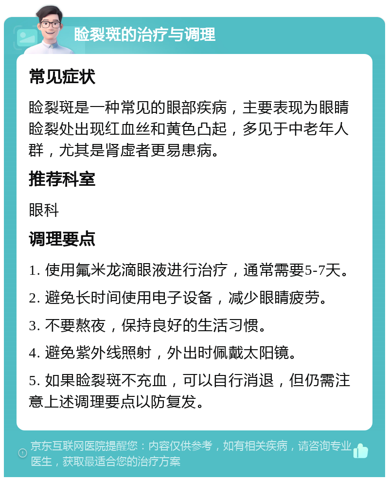 睑裂斑的治疗与调理 常见症状 睑裂斑是一种常见的眼部疾病，主要表现为眼睛睑裂处出现红血丝和黄色凸起，多见于中老年人群，尤其是肾虚者更易患病。 推荐科室 眼科 调理要点 1. 使用氟米龙滴眼液进行治疗，通常需要5-7天。 2. 避免长时间使用电子设备，减少眼睛疲劳。 3. 不要熬夜，保持良好的生活习惯。 4. 避免紫外线照射，外出时佩戴太阳镜。 5. 如果睑裂斑不充血，可以自行消退，但仍需注意上述调理要点以防复发。