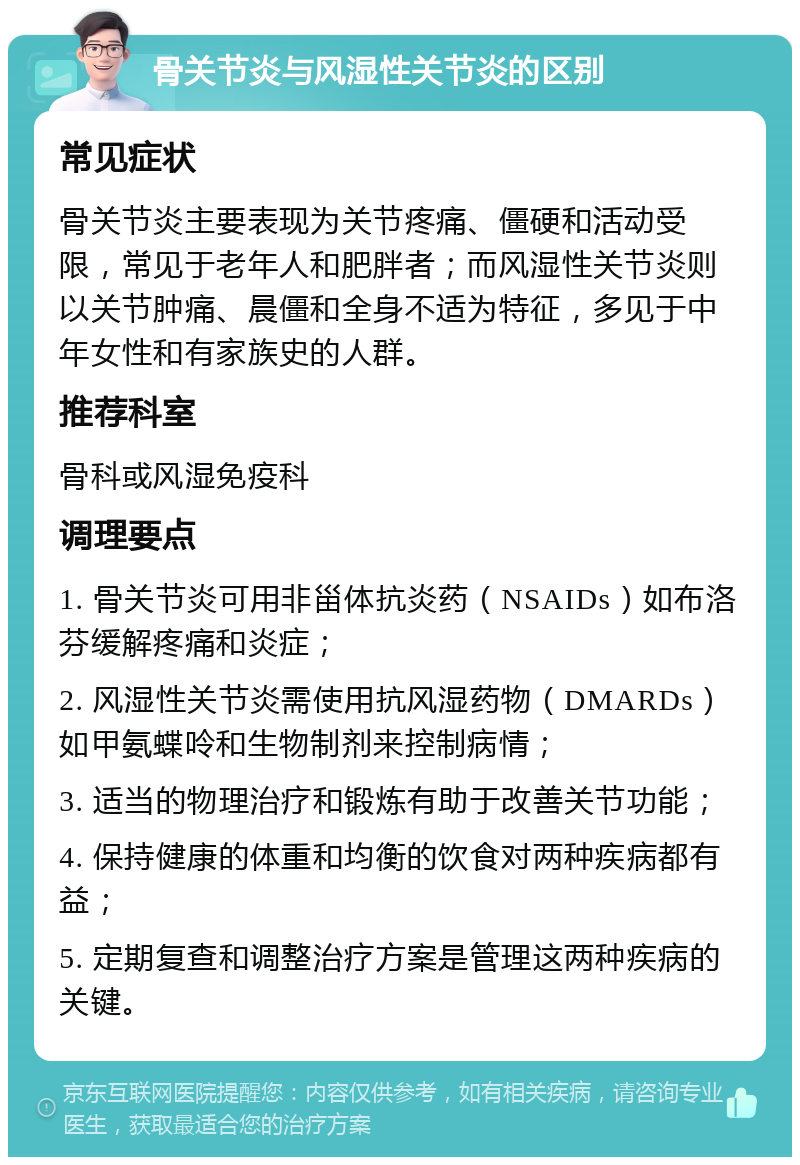 骨关节炎与风湿性关节炎的区别 常见症状 骨关节炎主要表现为关节疼痛、僵硬和活动受限，常见于老年人和肥胖者；而风湿性关节炎则以关节肿痛、晨僵和全身不适为特征，多见于中年女性和有家族史的人群。 推荐科室 骨科或风湿免疫科 调理要点 1. 骨关节炎可用非甾体抗炎药（NSAIDs）如布洛芬缓解疼痛和炎症； 2. 风湿性关节炎需使用抗风湿药物（DMARDs）如甲氨蝶呤和生物制剂来控制病情； 3. 适当的物理治疗和锻炼有助于改善关节功能； 4. 保持健康的体重和均衡的饮食对两种疾病都有益； 5. 定期复查和调整治疗方案是管理这两种疾病的关键。