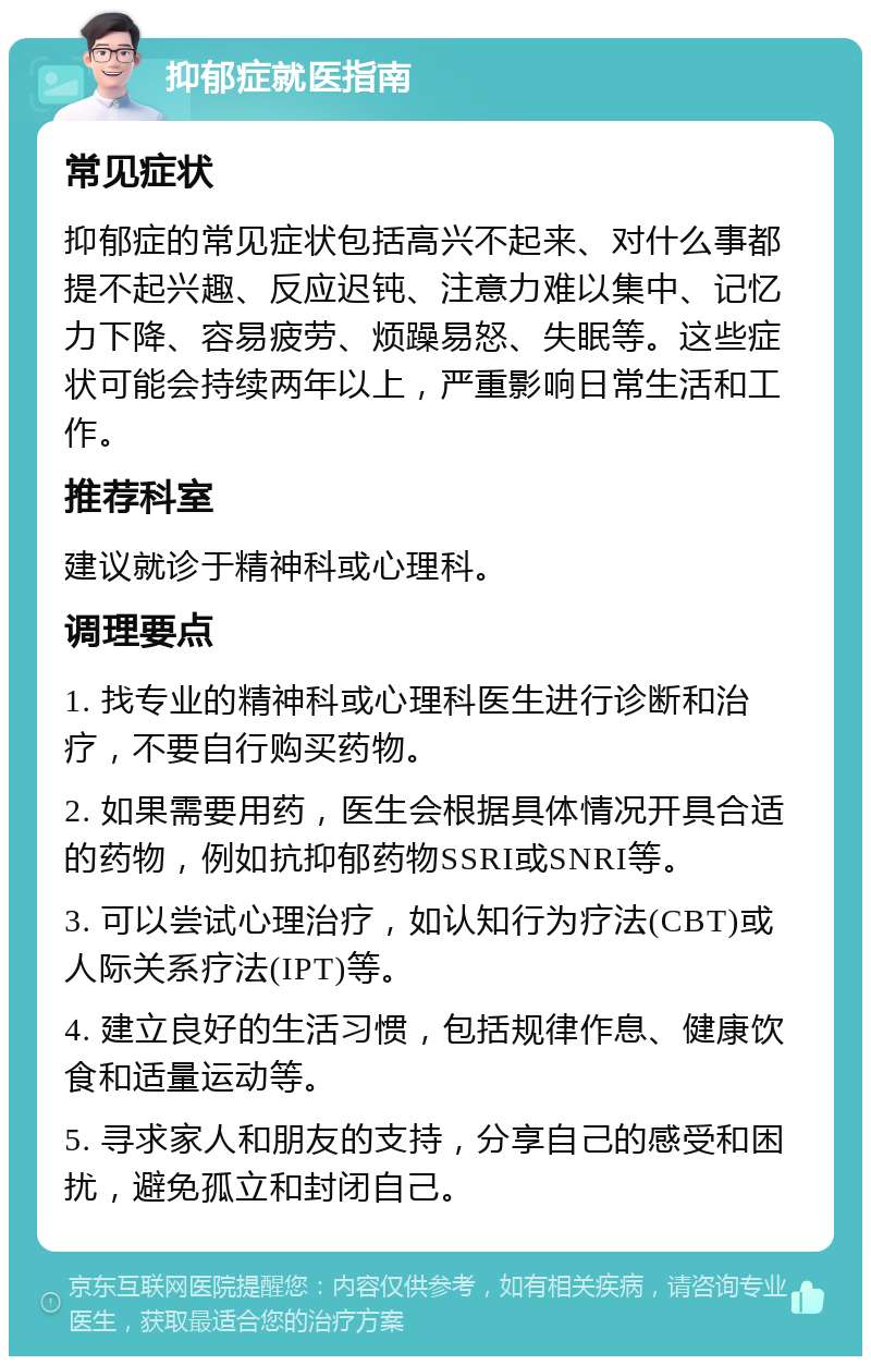 抑郁症就医指南 常见症状 抑郁症的常见症状包括高兴不起来、对什么事都提不起兴趣、反应迟钝、注意力难以集中、记忆力下降、容易疲劳、烦躁易怒、失眠等。这些症状可能会持续两年以上，严重影响日常生活和工作。 推荐科室 建议就诊于精神科或心理科。 调理要点 1. 找专业的精神科或心理科医生进行诊断和治疗，不要自行购买药物。 2. 如果需要用药，医生会根据具体情况开具合适的药物，例如抗抑郁药物SSRI或SNRI等。 3. 可以尝试心理治疗，如认知行为疗法(CBT)或人际关系疗法(IPT)等。 4. 建立良好的生活习惯，包括规律作息、健康饮食和适量运动等。 5. 寻求家人和朋友的支持，分享自己的感受和困扰，避免孤立和封闭自己。