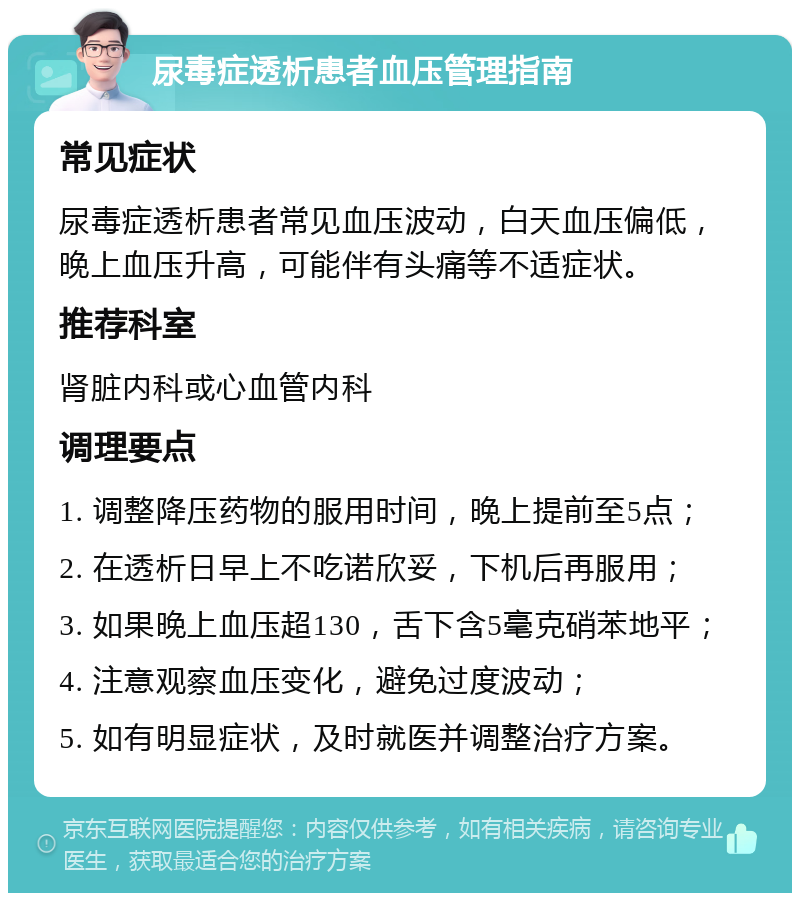 尿毒症透析患者血压管理指南 常见症状 尿毒症透析患者常见血压波动，白天血压偏低，晚上血压升高，可能伴有头痛等不适症状。 推荐科室 肾脏内科或心血管内科 调理要点 1. 调整降压药物的服用时间，晚上提前至5点； 2. 在透析日早上不吃诺欣妥，下机后再服用； 3. 如果晚上血压超130，舌下含5毫克硝苯地平； 4. 注意观察血压变化，避免过度波动； 5. 如有明显症状，及时就医并调整治疗方案。