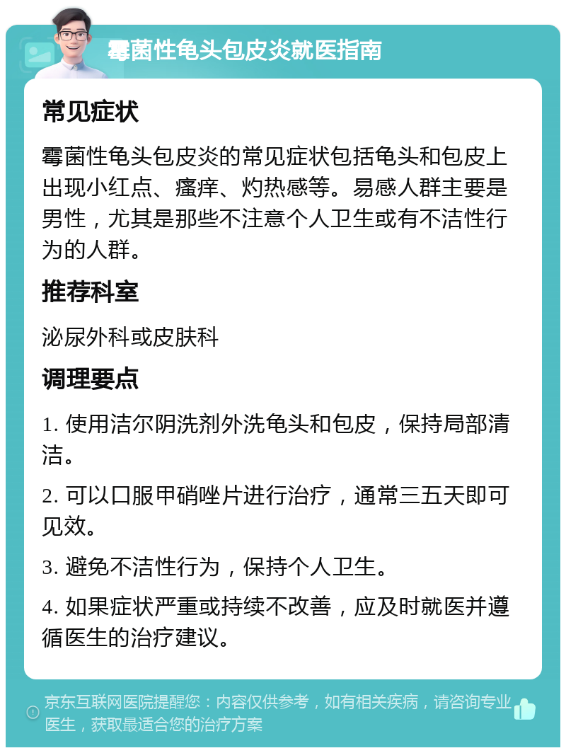 霉菌性龟头包皮炎就医指南 常见症状 霉菌性龟头包皮炎的常见症状包括龟头和包皮上出现小红点、瘙痒、灼热感等。易感人群主要是男性，尤其是那些不注意个人卫生或有不洁性行为的人群。 推荐科室 泌尿外科或皮肤科 调理要点 1. 使用洁尔阴洗剂外洗龟头和包皮，保持局部清洁。 2. 可以口服甲硝唑片进行治疗，通常三五天即可见效。 3. 避免不洁性行为，保持个人卫生。 4. 如果症状严重或持续不改善，应及时就医并遵循医生的治疗建议。