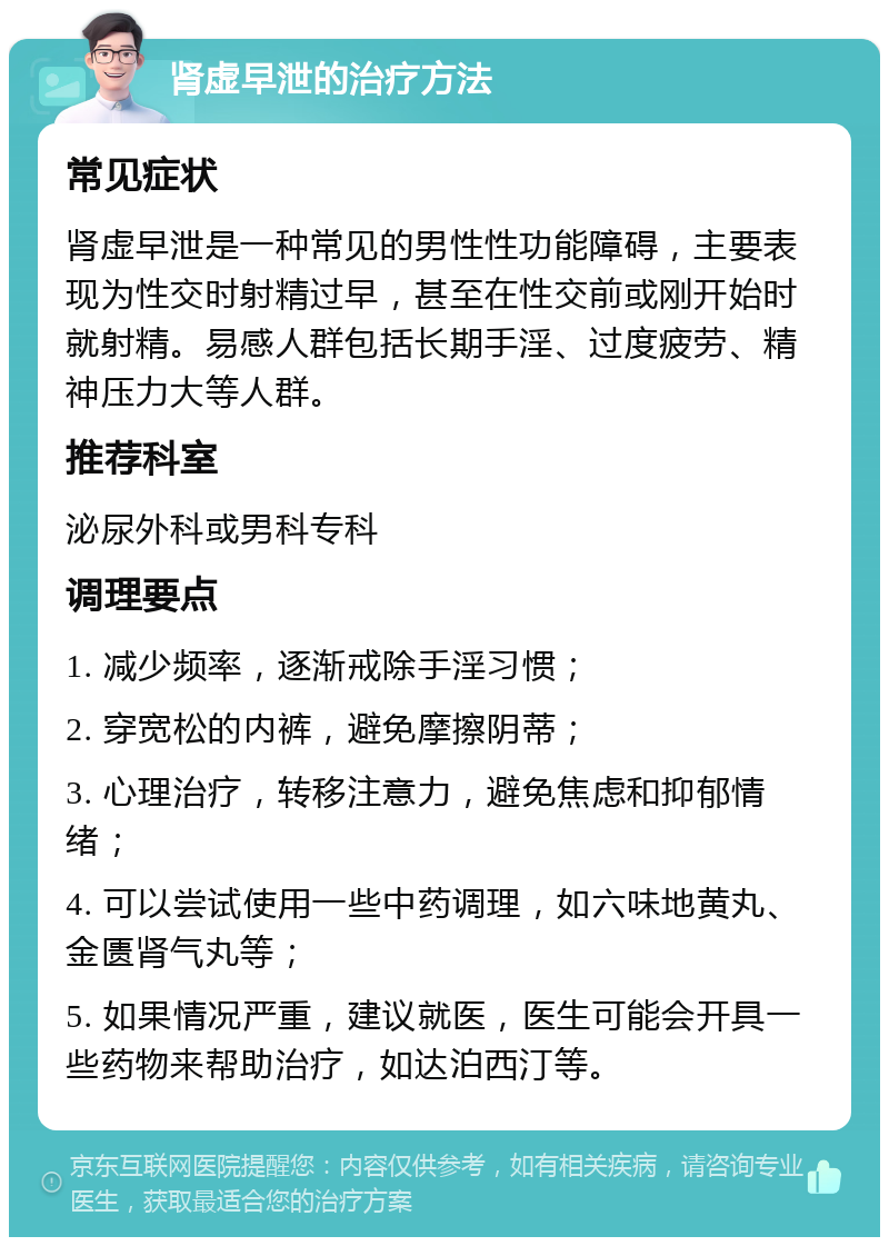 肾虚早泄的治疗方法 常见症状 肾虚早泄是一种常见的男性性功能障碍，主要表现为性交时射精过早，甚至在性交前或刚开始时就射精。易感人群包括长期手淫、过度疲劳、精神压力大等人群。 推荐科室 泌尿外科或男科专科 调理要点 1. 减少频率，逐渐戒除手淫习惯； 2. 穿宽松的内裤，避免摩擦阴蒂； 3. 心理治疗，转移注意力，避免焦虑和抑郁情绪； 4. 可以尝试使用一些中药调理，如六味地黄丸、金匮肾气丸等； 5. 如果情况严重，建议就医，医生可能会开具一些药物来帮助治疗，如达泊西汀等。