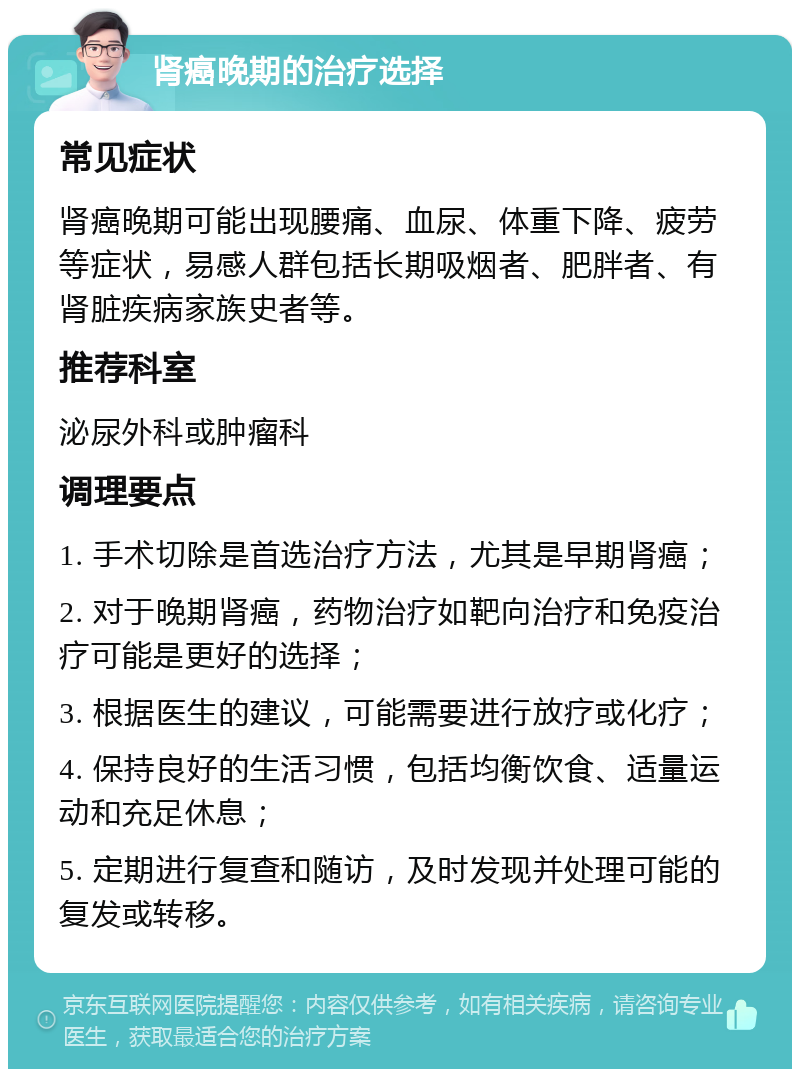 肾癌晚期的治疗选择 常见症状 肾癌晚期可能出现腰痛、血尿、体重下降、疲劳等症状，易感人群包括长期吸烟者、肥胖者、有肾脏疾病家族史者等。 推荐科室 泌尿外科或肿瘤科 调理要点 1. 手术切除是首选治疗方法，尤其是早期肾癌； 2. 对于晚期肾癌，药物治疗如靶向治疗和免疫治疗可能是更好的选择； 3. 根据医生的建议，可能需要进行放疗或化疗； 4. 保持良好的生活习惯，包括均衡饮食、适量运动和充足休息； 5. 定期进行复查和随访，及时发现并处理可能的复发或转移。