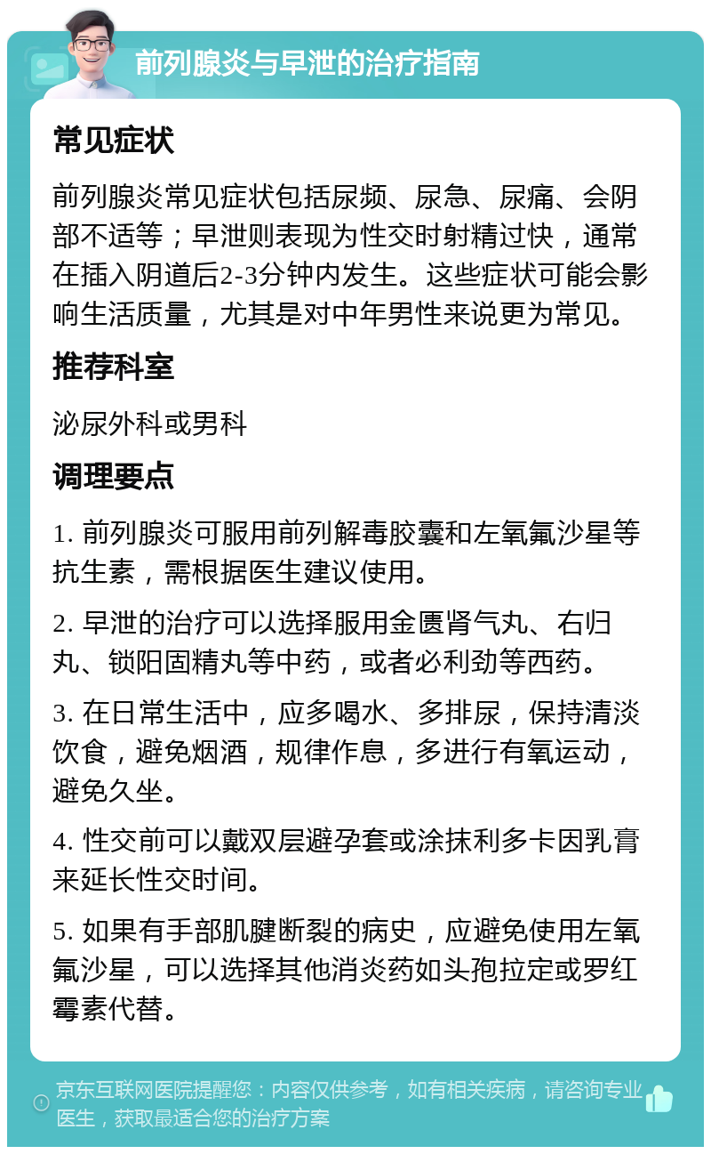 前列腺炎与早泄的治疗指南 常见症状 前列腺炎常见症状包括尿频、尿急、尿痛、会阴部不适等；早泄则表现为性交时射精过快，通常在插入阴道后2-3分钟内发生。这些症状可能会影响生活质量，尤其是对中年男性来说更为常见。 推荐科室 泌尿外科或男科 调理要点 1. 前列腺炎可服用前列解毒胶囊和左氧氟沙星等抗生素，需根据医生建议使用。 2. 早泄的治疗可以选择服用金匮肾气丸、右归丸、锁阳固精丸等中药，或者必利劲等西药。 3. 在日常生活中，应多喝水、多排尿，保持清淡饮食，避免烟酒，规律作息，多进行有氧运动，避免久坐。 4. 性交前可以戴双层避孕套或涂抹利多卡因乳膏来延长性交时间。 5. 如果有手部肌腱断裂的病史，应避免使用左氧氟沙星，可以选择其他消炎药如头孢拉定或罗红霉素代替。