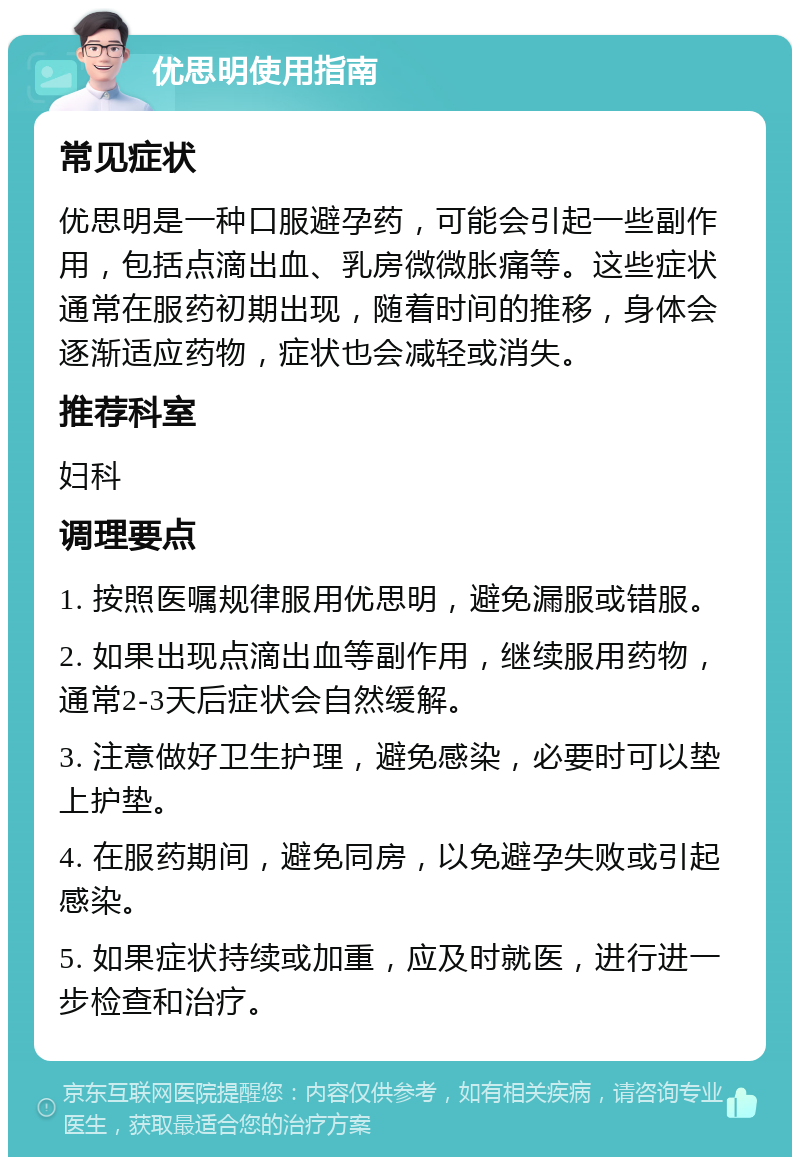 优思明使用指南 常见症状 优思明是一种口服避孕药，可能会引起一些副作用，包括点滴出血、乳房微微胀痛等。这些症状通常在服药初期出现，随着时间的推移，身体会逐渐适应药物，症状也会减轻或消失。 推荐科室 妇科 调理要点 1. 按照医嘱规律服用优思明，避免漏服或错服。 2. 如果出现点滴出血等副作用，继续服用药物，通常2-3天后症状会自然缓解。 3. 注意做好卫生护理，避免感染，必要时可以垫上护垫。 4. 在服药期间，避免同房，以免避孕失败或引起感染。 5. 如果症状持续或加重，应及时就医，进行进一步检查和治疗。