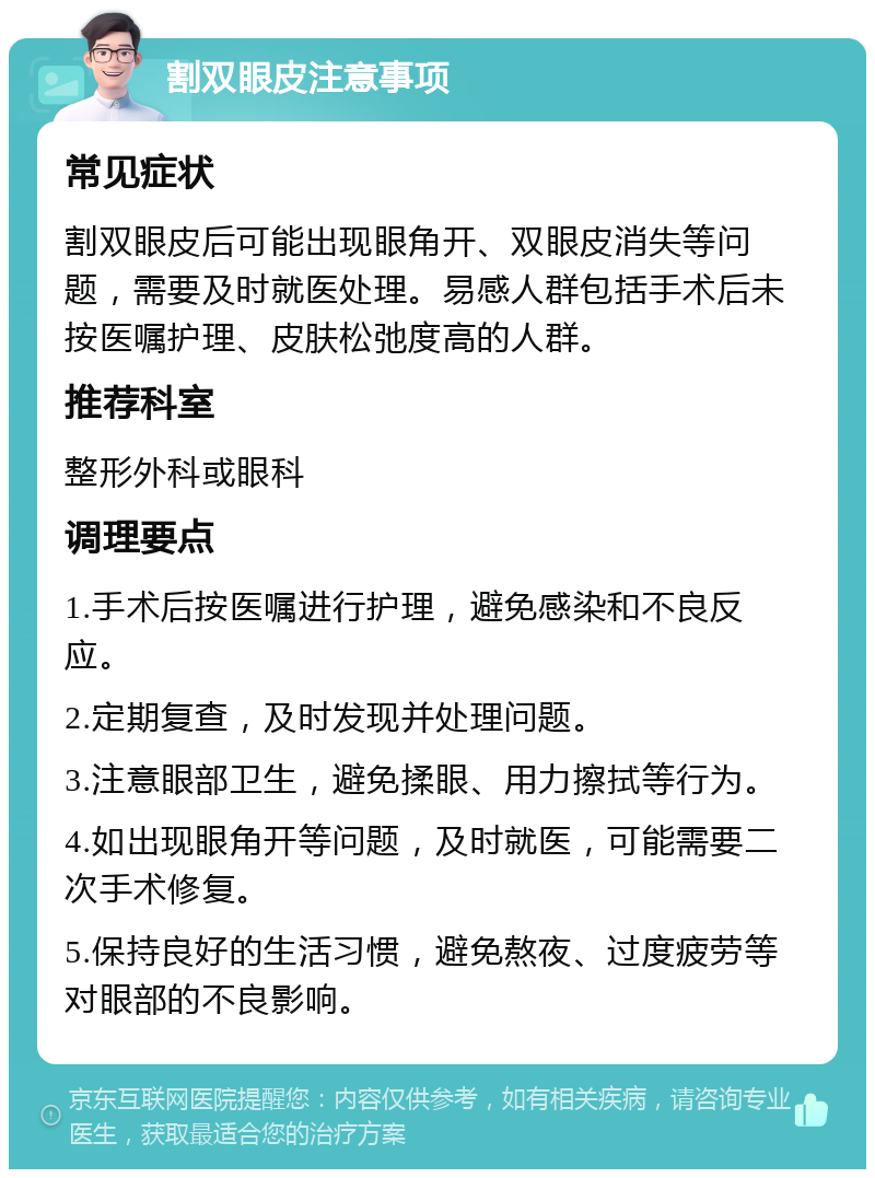 割双眼皮注意事项 常见症状 割双眼皮后可能出现眼角开、双眼皮消失等问题，需要及时就医处理。易感人群包括手术后未按医嘱护理、皮肤松弛度高的人群。 推荐科室 整形外科或眼科 调理要点 1.手术后按医嘱进行护理，避免感染和不良反应。 2.定期复查，及时发现并处理问题。 3.注意眼部卫生，避免揉眼、用力擦拭等行为。 4.如出现眼角开等问题，及时就医，可能需要二次手术修复。 5.保持良好的生活习惯，避免熬夜、过度疲劳等对眼部的不良影响。