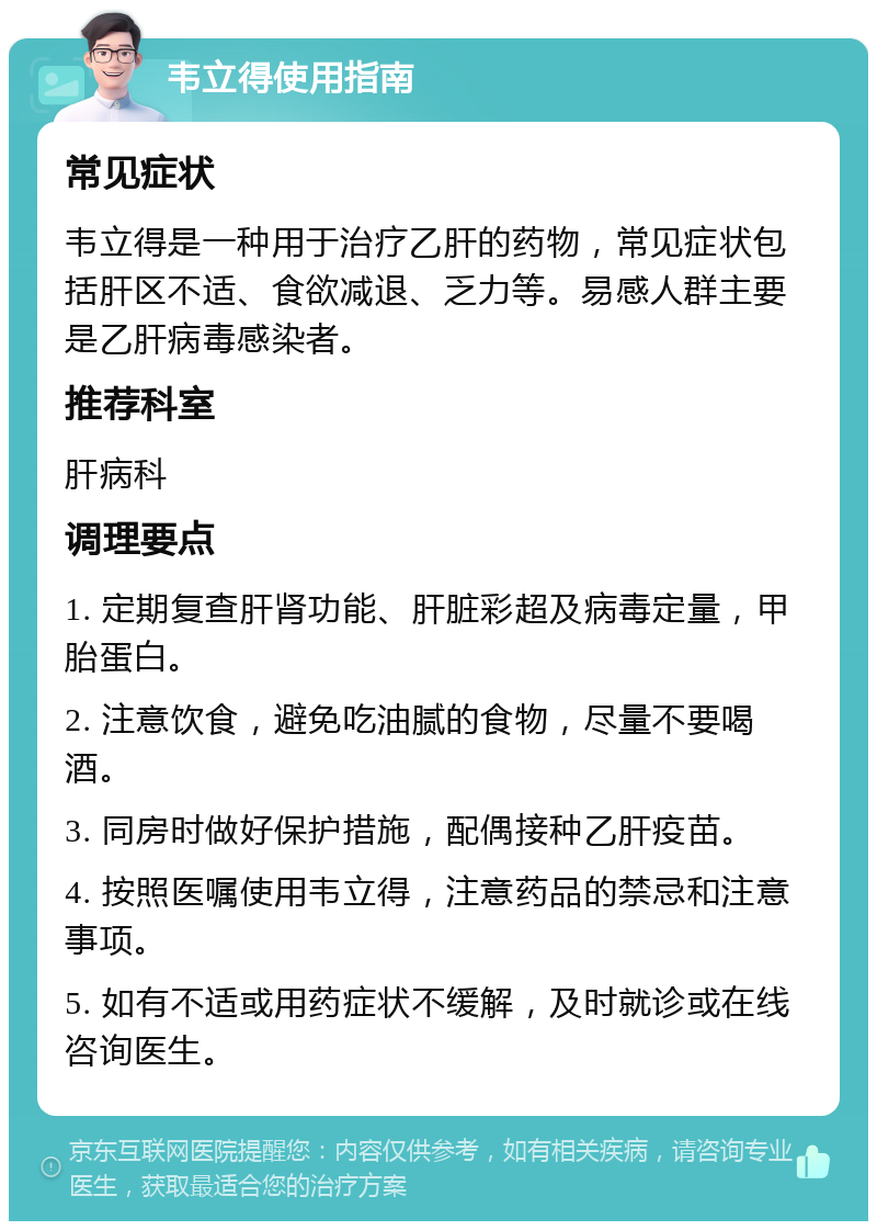 韦立得使用指南 常见症状 韦立得是一种用于治疗乙肝的药物，常见症状包括肝区不适、食欲减退、乏力等。易感人群主要是乙肝病毒感染者。 推荐科室 肝病科 调理要点 1. 定期复查肝肾功能、肝脏彩超及病毒定量，甲胎蛋白。 2. 注意饮食，避免吃油腻的食物，尽量不要喝酒。 3. 同房时做好保护措施，配偶接种乙肝疫苗。 4. 按照医嘱使用韦立得，注意药品的禁忌和注意事项。 5. 如有不适或用药症状不缓解，及时就诊或在线咨询医生。