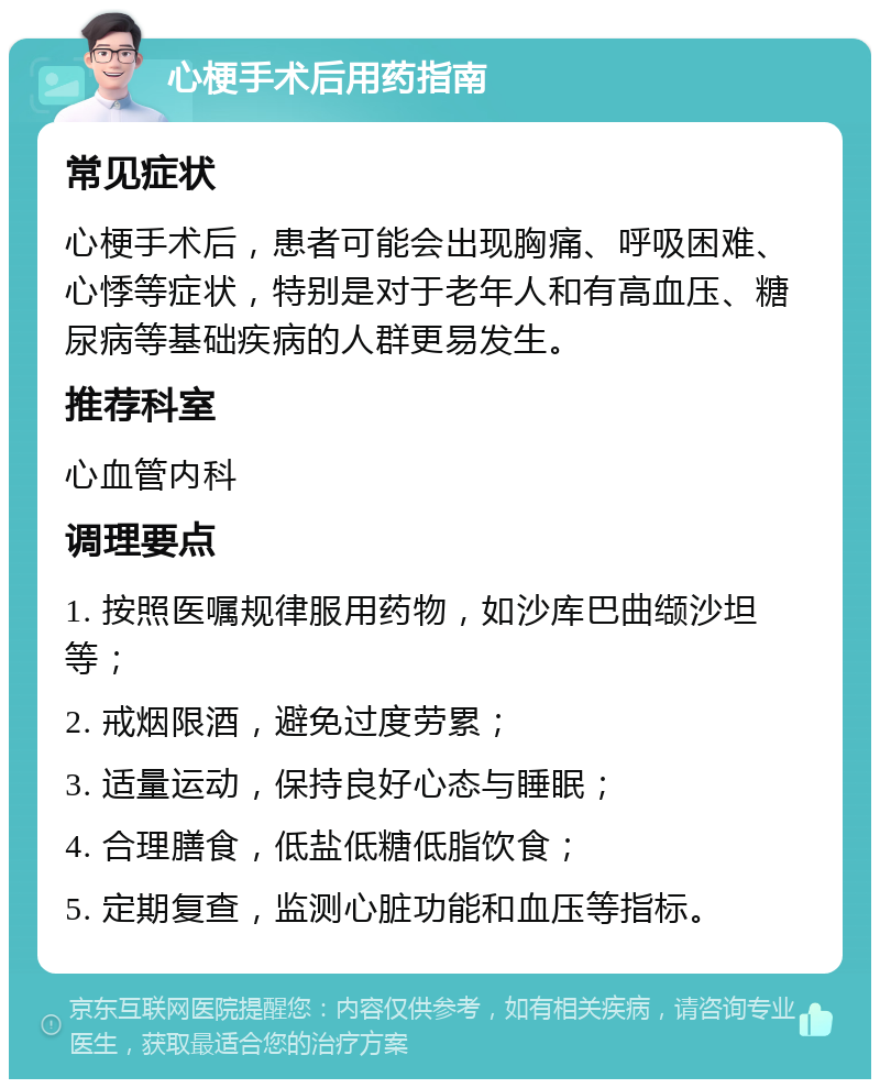 心梗手术后用药指南 常见症状 心梗手术后，患者可能会出现胸痛、呼吸困难、心悸等症状，特别是对于老年人和有高血压、糖尿病等基础疾病的人群更易发生。 推荐科室 心血管内科 调理要点 1. 按照医嘱规律服用药物，如沙库巴曲缬沙坦等； 2. 戒烟限酒，避免过度劳累； 3. 适量运动，保持良好心态与睡眠； 4. 合理膳食，低盐低糖低脂饮食； 5. 定期复查，监测心脏功能和血压等指标。