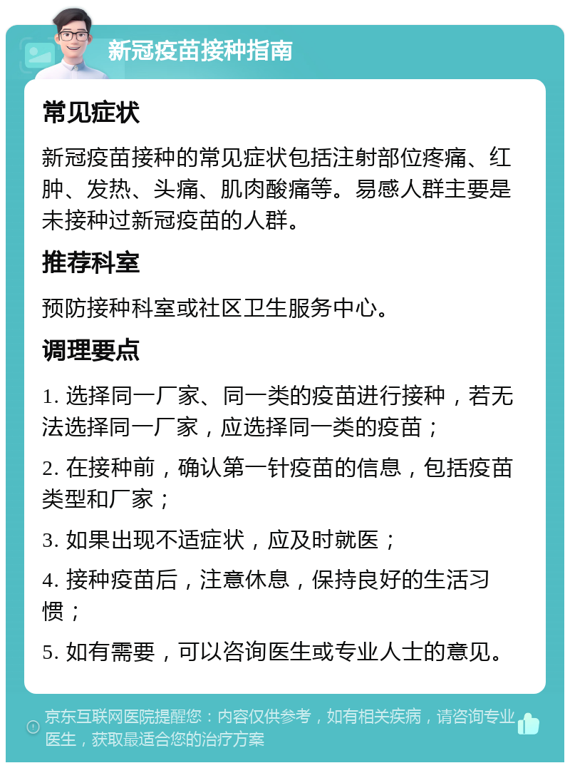 新冠疫苗接种指南 常见症状 新冠疫苗接种的常见症状包括注射部位疼痛、红肿、发热、头痛、肌肉酸痛等。易感人群主要是未接种过新冠疫苗的人群。 推荐科室 预防接种科室或社区卫生服务中心。 调理要点 1. 选择同一厂家、同一类的疫苗进行接种，若无法选择同一厂家，应选择同一类的疫苗； 2. 在接种前，确认第一针疫苗的信息，包括疫苗类型和厂家； 3. 如果出现不适症状，应及时就医； 4. 接种疫苗后，注意休息，保持良好的生活习惯； 5. 如有需要，可以咨询医生或专业人士的意见。